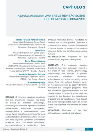 Avanços e Desafios da Nutrição 3 Capítulo 3 19
Agaricus brasiliensis: UMA BREVE REVISÃO SOBRE
SEUS COMPOSTOS BIOATIVOS
CAPÍTULO 3
Katielle Rosalva Voncik Córdova
Universidade Estadual do Centro-Oeste/
UNICENTRO, Departamento de Engenharia de
Alimentos – Guarapuava – Paraná
Herta Stutz
Universidade Estadual do Centro-Oeste/
UNICENTRO, Departamento de Engenharia de
Alimentos – Guarapuava – Paraná
David Chacón Alvarez
Universidade Estadual do Centro-Oeste/
UNICENTRO, Departamento de Engenharia de
Alimentos – Guarapuava – Paraná e Universidade
Federal do Paraná/UFPR – Curitiba – Paraná
Vanderlei Aparecido de Lima
Universidade Tecnológica Federal do Paraná/
UTFPR – Pato Branco – Paraná
Nina Waszczynskyj
Universidade Federal do Paraná/UFPR – Curitiba
– Paraná
RESUMO: O cogumelo Agaricus brasiliensis
tem sido amplamente estudado nas áreas
de ciência de alimentos, farmacologia,
biotecnologia e medicina. Apresenta atividade
antibactericida, antioxidante, antidiabética,
antiangiogênica e anticancerígena, entre
outras. A partir desse levantamento de literatura
pertinentesobreA.brasiliensispode-seobservar
que esse cogumelo apresenta propriedades
biológicas, estas com efeitos antioxidante,
hipocolesterolêmico e antidiabético. Suas
principais moléculas biotivas reportadas na
literatura são as beta-glucanas, ergosterol e
polissacarídeos. Assim, por meio dessa revisão
podem-se ampliar os estudos sobre o uso do
cogumelo do Sol com benefícios para a saúde
humana.
PALAVRAS-CHAVE: Cogumelo do Sol,
polissacarídeo, ergosterol, beta-glucana
ABSTRACT: The mushroom Agaricus
brasiliensis has been extensively studied in
the areas of food science, pharmacology,
biotechnology and medicine. It presents
antibacterial, antioxidant, antidiabetic,
antiangiogenic and anticancer activity, among
others. From this pertinent literature survey
on A. brasiliensis it can be observed that this
mushroom has biological properties, these
with antioxidant, hypocholesterolemic and anti-
diabetic effects. Its main bioactive molecules
reported in the literature are beta-glucans,
ergosterol and polysaccharides. Thus, through
this review can expand the studies on the use
of the sun mushroom with benefits for human
health.
KEYWORDS: Mushroom of the Sun,
polysaccharide, ergosterol, beta-glucan
 