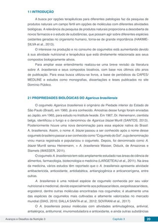 Avanços e Desafios da Nutrição 3 Capítulo 3 20
1 | 	INTRODUÇÃO
A busca por opções terapêuticas para diferentes patologias faz da pesquisa de
produtos naturais um campo fértil em opções de moléculas com diferentes atividades
biológicas. A relevância da pesquisa de produtos naturais proporciona a descoberta de
novos fármacos e o estudo de substâncias, que possam agir sobre diferentes espécies
oxidantes geradas no organismo humano, torna-se de grande importância (HAKIME-
SILVA et al., 2013).
O interesse na produção e no consumo de cogumelos está aumentando devido
à sua atividade nutricional e terapêutica que está diretamente relacionada aos seus
compostos biologicamente ativos.
Para ampliar esse entendimento realizou-se uma breve revisão da literatura
sobre A. brasiliensis e seus compostos bioativos, com base nos últimos oito anos
de publicação. Para essa busca utilizou-se livros, a base de periódicos da CAPES/
MEDLINE e estudos como monografias, dissertações e teses publicados no site
Domínio Público.
2 | 	PROPRIEDADES BIOLÓGICAS DO Agaricus brasiliensis
O cogumelo Agaricus brasiliensis é originário de Piedade interior do Estado de
São Paulo (Brasil), em 1960, já era conhecido. Amostras desse fungo foram enviadas
ao Japão, em 1965, para estudo no Institute Iwaide. Em 1967, Dr. Heinemann, cientista
belga, identificou o fungo e o denominou de Agaricus blazei Murill (SANTOS, 2013).
Posteriormente houve uma nova denominação para essa espécie nativa do Brasil:
A. brasiliensis. Assim, o nome A. blazei passou a ser conhecido após o nome desse
cogumelo brasileiro passar a ser conhecido como “Cogumelo do Sol”, cuja denominação
virou marca registrada e popularizou o cogumelo. Depois, foi denominado como A.
blazei Murrill sensu Heinemann, = A. brasiliensis Wasser, Diduck, de Amazonas e
Stamets (WASSER, 2011).
O cogumelo A. brasiliensis tem sido amplamente estudado nas áreas de ciência de
alimentos, farmacologia, biotecnologia e medicina (LARGETEAU et al., 2011). Na área
da medicina, vários estudos têm reportado que o A. brasiliensis apresenta atividade
antibactericida, antioxidante, antidiabética, antiangiogênica e anticancerígena, entre
outras.
A. brasiliensis é uma notável espécie de cogumelo conhecida por seu valor
nutricional e medicinal, devido especialmente aos polissacarídeos, exopolissacarídeos,
ergosterol, dentre outras moléculas encontradas nos cogumelos; é atualmente uma
das espécies de cogumelos mais cultivadas e altamente valorizadas no mercado
mundial (DIAS, 2010; DALLA SANTA et al., 2012; SOVRANI et al., 2017)
O A. brasiliensis possui moléculas com atividades antimutagênica, antiviral,
antialérgica, antitumoral, imunomoduladora e antioxidante, e ainda outras substâncias
 