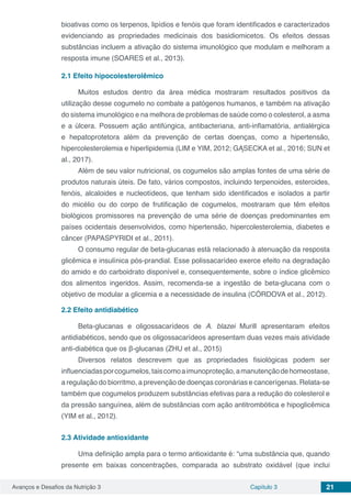 Avanços e Desafios da Nutrição 3 Capítulo 3 21
bioativas como os terpenos, lipídios e fenóis que foram identificados e caracterizados
evidenciando as propriedades medicinais dos basidiomicetos. Os efeitos dessas
substâncias incluem a ativação do sistema imunológico que modulam e melhoram a
resposta imune (SOARES et al., 2013).
2.1	Efeito hipocolesterolêmico
Muitos estudos dentro da área médica mostraram resultados positivos da
utilização desse cogumelo no combate a patógenos humanos, e também na ativação
do sistema imunológico e na melhora de problemas de saúde como o colesterol, a asma
e a úlcera. Possuem ação antifúngica, antibacteriana, anti-inflamatória, antialérgica
e hepatoprotetora além da prevenção de certas doenças, como a hipertensão,
hipercolesterolemia e hiperlipidemia (LIM e YIM, 2012; GĄSECKA et al., 2016; SUN et
al., 2017).
Além de seu valor nutricional, os cogumelos são amplas fontes de uma série de
produtos naturais úteis. De fato, vários compostos, incluindo terpenoides, esteroides,
fenóis, alcaloides e nucleotídeos, que tenham sido identificados e isolados a partir
do micélio ou do corpo de frutificação de cogumelos, mostraram que têm efeitos
biológicos promissores na prevenção de uma série de doenças predominantes em
países ocidentais desenvolvidos, como hipertensão, hipercolesterolemia, diabetes e
câncer (PAPASPYRIDI et al., 2011).
O consumo regular de beta-glucanas está relacionado à atenuação da resposta
glicêmica e insulínica pós-prandial. Esse polissacarídeo exerce efeito na degradação
do amido e do carboidrato disponível e, consequentemente, sobre o índice glicêmico
dos alimentos ingeridos. Assim, recomenda-se a ingestão de beta-glucana com o
objetivo de modular a glicemia e a necessidade de insulina (CÓRDOVA et al., 2012).
2.2	Efeito antidiabético
Beta-glucanas e oligossacarídeos de A. blazei Murill apresentaram efeitos
antidiabéticos, sendo que os oligossacarídeos apresentam duas vezes mais atividade
anti-diabética que os β-glucanas (ZHU et al., 2015)
Diversos relatos descrevem que as propriedades fisiológicas podem ser
influenciadasporcogumelos,taiscomoaimunoproteção,amanutençãodehomeostase,
a regulação do biorritmo, a prevenção de doenças coronárias e cancerígenas. Relata-se
também que cogumelos produzem substâncias efetivas para a redução do colesterol e
da pressão sanguínea, além de substâncias com ação antitrombótica e hipoglicêmica
(YIM et al., 2012).
2.3	Atividade antioxidante
Uma definição ampla para o termo antioxidante é: “uma substância que, quando
presente em baixas concentrações, comparada ao substrato oxidável (que inclui
 