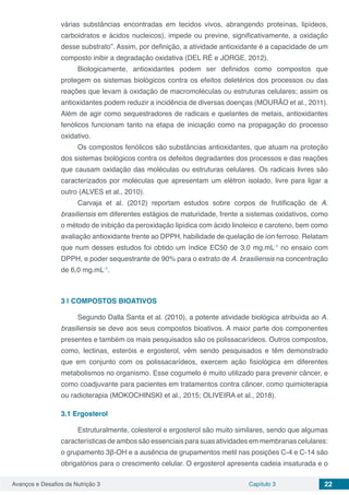 Avanços e Desafios da Nutrição 3 Capítulo 3 22
várias substâncias encontradas em tecidos vivos, abrangendo proteínas, lipídeos,
carboidratos e ácidos nucleicos), impede ou previne, significativamente, a oxidação
desse substrato”. Assim, por definição, a atividade antioxidante é a capacidade de um
composto inibir a degradação oxidativa (DEL RÉ e JORGE, 2012).
Biologicamente, antioxidantes podem ser definidos como compostos que
protegem os sistemas biológicos contra os efeitos deletérios dos processos ou das
reações que levam à oxidação de macromoléculas ou estruturas celulares; assim os
antioxidantes podem reduzir a incidência de diversas doenças (MOURÃO et al., 2011).
Além de agir como sequestradores de radicais e quelantes de metais, antioxidantes
fenólicos funcionam tanto na etapa de iniciação como na propagação do processo
oxidativo.
Os compostos fenólicos são substâncias antioxidantes, que atuam na proteção
dos sistemas biológicos contra os defeitos degradantes dos processos e das reações
que causam oxidação das moléculas ou estruturas celulares. Os radicais livres são
caracterizados por moléculas que apresentam um elétron isolado, livre para ligar a
outro (ALVES et al., 2010).
Carvaja et al. (2012) reportam estudos sobre corpos de frutificação de A.
brasiliensis em diferentes estágios de maturidade, frente a sistemas oxidativos, como
o método de inibição da peroxidação lipídica com ácido linoleico e caroteno, bem como
avaliação antioxidante frente ao DPPH, habilidade de quelação de íon ferroso. Relatam
que num desses estudos foi obtido um índice EC50 de 3,0 mg.mL-1
no ensaio com
DPPH, e poder sequestrante de 90% para o extrato de A. brasiliensis na concentração
de 6,0 mg.mL-1
.
3 | 	COMPOSTOS BIOATIVOS
Segundo Dalla Santa et al. (2010), a potente atividade biológica atribuída ao A.
brasiliensis se deve aos seus compostos bioativos. A maior parte dos componentes
presentes e também os mais pesquisados são os polissacarídeos. Outros compostos,
como, lectinas, esteróis e ergosterol, vêm sendo pesquisados e têm demonstrado
que em conjunto com os polissacarídeos, exercem ação fisiológica em diferentes
metabolismos no organismo. Esse cogumelo é muito utilizado para prevenir câncer, e
como coadjuvante para pacientes em tratamentos contra câncer, como quimioterapia
ou radioterapia (MOKOCHINSKI et al., 2015; OLIVEIRA et al., 2018).
3.1	Ergosterol
Estruturalmente, colesterol e ergosterol são muito similares, sendo que algumas
características de ambos são essenciais para suas atividades em membranas celulares:
o grupamento 3β-OH e a ausência de grupamentos metil nas posições C-4 e C-14 são
obrigatórios para o crescimento celular. O ergosterol apresenta cadeia insaturada e o
 
