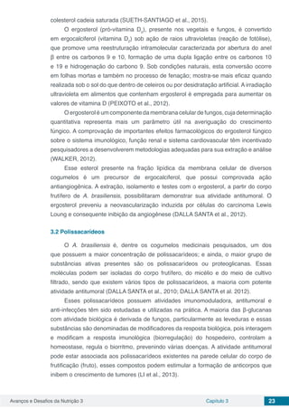Avanços e Desafios da Nutrição 3 Capítulo 3 23
colesterol cadeia saturada (SUETH-SANTIAGO et al., 2015).
O ergosterol (pró-vitamina D2
), presente nos vegetais e fungos, é convertido
em ergocalciferol (vitamina D2
) sob ação de raios ultravioletas (reação de fotólise),
que promove uma reestruturação intramolecular caracterizada por abertura do anel
β entre os carbonos 9 e 10, formação de uma dupla ligação entre os carbonos 10
e 19 e hidrogenação do carbono 9. Sob condições naturais, esta conversão ocorre
em folhas mortas e também no processo de fenação; mostra-se mais eficaz quando
realizada sob o sol do que dentro de celeiros ou por desidratação artificial. A irradiação
ultravioleta em alimentos que contenham ergosterol é empregada para aumentar os
valores de vitamina D (PEIXOTO et al., 2012).
O ergosterol é um componente da membrana celular de fungos, cuja determinação
quantitativa representa mais um parâmetro útil na averiguação do crescimento
fúngico. A comprovação de importantes efeitos farmacológicos do ergosterol fúngico
sobre o sistema imunológico, função renal e sistema cardiovascular têm incentivado
pesquisadores a desenvolverem metodologias adequadas para sua extração e análise
(WALKER, 2012).
Esse esterol presente na fração lipídica da membrana celular de diversos
cogumelos é um precursor de ergocalciferol, que possui comprovada ação
antiangiogênica. A extração, isolamento e testes com o ergosterol, a partir do corpo
frutífero de A. brasiliensis, possibilitaram demonstrar sua atividade antitumoral. O
ergosterol preveniu a neovascularização induzida por células do carcinoma Lewis
Loung e consequente inibição da angiogênese (DALLA SANTA et al., 2012).
3.2	Polissacarídeos
O A. brasiliensis é, dentre os cogumelos medicinais pesquisados, um dos
que possuem a maior concentração de polissacarídeos; e ainda, o maior grupo de
substâncias ativas presentes são os polissacarídeos ou proteoglicanas. Essas
moléculas podem ser isoladas do corpo frutífero, do micélio e do meio de cultivo
filtrado, sendo que existem vários tipos de polissacarídeos, a maioria com potente
atividade antitumoral (DALLA SANTA et al., 2010; DALLA SANTA et al. 2012).
Esses polissacarídeos possuem atividades imunomoduladora, antitumoral e
anti-infecções têm sido estudadas e utilizadas na prática. A maioria das β-glucanas
com atividade biológica é derivada de fungos, particularmente as leveduras e essas
substâncias são denominadas de modificadores da resposta biológica, pois interagem
e modificam a resposta imunológica (biorregulação) do hospedeiro, controlam a
homeostase, regula o biorritmo, prevenindo várias doenças. A atividade antitumoral
pode estar associada aos polissacarídeos existentes na parede celular do corpo de
frutificação (fruto), esses compostos podem estimular a formação de anticorpos que
inibem o crescimento de tumores (LI et al., 2013).
 