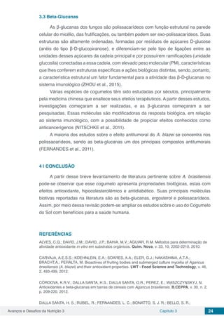 Avanços e Desafios da Nutrição 3 Capítulo 3 24
3.3	Beta-Glucanas
As β-glucanas dos fungos são polissacarídeos com função estrutural na parede
celular do micélio, das frutificações, ou também podem ser exo-polissacarídeos. Suas
estruturas são altamente ordenadas, formadas por resíduos de açúcares D-glucose
(anéis do tipo β-D-glucopiranose), e diferenciam-se pelo tipo de ligações entre as
unidades desses açúcares da cadeia principal e por possuírem ramificações (unidade
glucosila) conectadas a essa cadeia, com elevado peso molecular (PM), características
que lhes conferem estruturas específicas e ações biológicas distintas, sendo, portanto,
a característica estrutural um fator fundamental para a atividade das β-D-glucanas no
sistema imunológico (ZHOU et al., 2015).
Várias espécies de cogumelos têm sido estudadas por séculos, principalmente
pela medicina chinesa que enaltece seus efeitos terapêuticos. A partir desses estudos,
investigações começaram a ser realizadas, e as β-glucanas começaram a ser
pesquisadas. Essas moléculas são modificadoras da resposta biológica, em relação
ao sistema imunológico, com a possibilidade de propiciar efeitos conhecidos como
anticancerígenos (NITSCHKE et al., 2011).
A maioria dos estudos sobre o efeito antitumoral do A. blazei se concentra nos
polissacarídeos, sendo as beta-glucanas um dos principais compostos antitumorais
(FERNANDES et al., 2011).
4 | 	CONCLUSÃO
A partir desse breve levantamento de literatura pertinente sobre A. brasiliensis
pode-se observar que esse cogumelo apresenta propriedades biológicas, estas com
efeitos antioxidante, hipocolesterolêmico e antidiabético. Suas principais moléculas
biotivas reportadas na literatura são as beta-glucanas, ergosterol e polissacarídeos.
Assim, por meio dessa revisão podem-se ampliar os estudos sobre o uso do Cogumelo
do Sol com benefícios para a saúde humana.
REFERÊNCIAS
ALVES, C.Q.; DAVID, J.M.; DAVID, J.P.; BAHIA, M.V.; AGUIAR, R.M. Métodos para determinação de
atividade antioxidante in vitro em substratos orgânicos. Quim. Nova, v. 33, 10, 2202-2210, 2010.
CARVAJA, A.E.S.S.; KOEHNLEIN, E.A.; SOARES, A.A.; ELER, G.J.; NAKASHIMA, A.T.A.;
BRACHT,A.; PERALTA, M. Bioactives of fruiting bodies and submerged culture mycelia of Agaricus
brasiliensis (A. blazei) and their antioxidant properties. LWT - Food Science and Technology, v. 46,
2, 493-499, 2012.
CÓRDOVA, K.R.V.; DALLA SANTA, H.S.; DALLA SANTA, O.R.; PEREZ, E.; WASZCZYNSKYJ, N.
Antioxidantes e beta-glucanas em barras de cereais com Agaricus brasiliensis. B.CEPPA, v. 30, n. 2,
p. 209-220, 2012.
DALLA SANTA, H. S.; RUBEL, R.; FERNANDES, L. C.; BONATTO, S. J. R.; BELLO, S. R.;
 