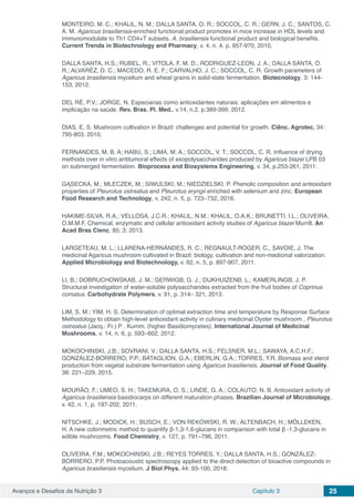 Avanços e Desafios da Nutrição 3 Capítulo 3 25
MONTEIRO, M. C.; KHALIL, N. M.; DALLA SANTA, O. R.; SOCCOL, C. R.; GERN, J. C.; SANTOS, C.
A. M. Agaricus brasiliensis-enriched functional product promotes in mice increase in HDL levels and
immunomodulate to Th1 CD4+T subsets. A. brasiliensis functional product and biological benefits.
Current Trends in Biotechnology and Pharmacy, v. 4, n. 4, p. 957-970, 2010.
DALLA SANTA, H.S.; RUBEL, R.; VITOLA, F. M. D.; RODRIGUEZ-LEON, J. A.; DALLA SANTA, O.
R.; ALVARÉZ, D. C.; MACEDO, R. E. F.; CARVALHO, J. C.; SOCCOL, C. R. Growth parameters of
Agaricus brasiliensis mycelium and wheat grains in solid-state fermentation. Biotecnology. 3: 144-
153, 2012.
DEL RÉ, P.V.; JORGE, N. Especiarias como antioxidantes naturais: aplicações em alimentos e
implicação na saúde. Rev. Bras. Pl. Med., v.14, n.2, p.389-399, 2012.
DIAS, E. S. Mushroom cultivation in Brazil: challenges and potential for growth. Ciênc. Agrotec. 34:
795-803, 2010.
FERNANDES, M. B. A; HABU, S.; LIMA, M. A.; SOCCOL, V. T.; SOCCOL, C. R. Influence of drying
methods over in vitro antitumoral effects of exopolysaccharides produced by Agaricus blazei LPB 03
on submerged fermentation. Bioprocess and Biosystems Engineering, v. 34, p.253-261, 2011.
GĄSECKA, M.; MLECZEK, M.; SIWULSKI, M.; NIEDZIELSKI, P. Phenolic composition and antioxidant
properties of Pleurotus ostreatus and Pleurotus eryngii enriched with selenium and zinc. European
Food Research and Technology, v. 242, n. 5, p. 723–732, 2016.
HAKIME-SILVA, R.A.; VELLOSA, J.C.R.; KHALIL, N.M.; KHALIL, O.A.K.; BRUNETTI, I.L.; OLIVEIRA,
O.M.M.F. Chemical, enzymatic and cellular antioxidant activity studies of Agaricus blazei Murrill. An
Acad Bras Cienc, 85; 3; 2013.
LARGETEAU, M. L.; LLARENA-HERNÁNDES, R. C.; REGNAULT-ROGER, C., SAVOIE, J. The
medicinal Agaricus mushroom cultivated in Brazil: biology, cultivation and non-medicinal valorization.
Applied Microbiology and Biotechnology, v. 92, n. 5, p. 897-907, 2011.
LI, B.; DOBRUCHOWSKAB, J. M.; GERWIGB, G. J.; DIJKHUIZENB, L.; KAMERLINGB, J. P.
Structural investigation of water-soluble polysaccharides extracted from the fruit bodies of Coprinus
comatus. Carbohydrate Polymers, v. 91, p. 314– 321, 2013.
LIM, S. M.; YIM, H. S. Determination of optimal extraction time and temperature by Response Surface
Methodology to obtain high-level antioxidant activity in culinary medicinal Oyster mushroom , Pleurotus
ostreatus (Jacq.: Fr.) P . Kumm. (higher Basidiomycetes). International Journal of Medicinal
Mushrooms, v. 14, n. 6, p. 593–602, 2012.
MOKOCHINSKI, J.B.; SOVRANI, V.; DALLA SANTA, H.S.; FELSNER, M.L.; SAWAYA, A.C.H.F.;
GONZÁLEZ-BORRERO, P.P.; BATAGLION, G.A.; EBERLIN, G.A.; TORRES, Y.R. Biomass and sterol
production from vegetal substrate fermentation using Agaricus brasiliensis. Journal of Food Quality.
38: 221–229, 2015.
MOURÃO, F.; UMEO, S. H.; TAKEMURA, O. S.; LINDE, G. A.; COLAUTO, N. B. Antioxidant activity of
Agaricus brasiliensis basidiocarps on different maturation phases. Brazilian Journal of Microbiology,
v. 42, n. 1, p. 197-202, 2011.
NITSCHKE, J.; MODICK, H.; BUSCH, E.; VON REKOWSKI, R. W.; ALTENBACH, H.; MÖLLEKEN,
H. A new colorimetric method to quantify β-1,3-1,6-glucans in comparison with total β -1,3-glucans in
edible mushrooms. Food Chemistry, v. 127, p. 791–796, 2011.
OLIVEIRA, F.M.; MOKOCHINSKI, J.B.; REYES TORRES, Y.; DALLA SANTA, H.S.; GONZÁLEZ-
BORRERO, P.P. Photoacoustic spectroscopy applied to the direct detection of bioactive compounds in
Agaricus brasiliensis mycelium. J Biol Phys. 44: 93-100, 2018.
 
