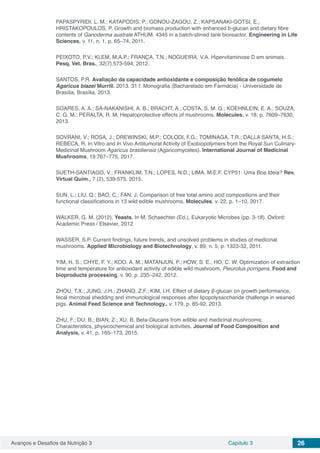 Avanços e Desafios da Nutrição 3 Capítulo 3 26
PAPASPYRIDI, L. M.; KATAPODIS, P.; GONOU-ZAGOU, Z.; KAPSANAKI-GOTSI, E.;
HRISTAKOPOULOS, P. Growth and biomass production with enhanced b-glucan and dietary fibre
contents of Ganoderma australe ATHUM. 4345 in a batch-stirred tank bioreactor. Engineering in Life
Sciences, v. 11, n. 1, p. 65–74, 2011.
PEIXOTO, P.V.; KLEM, M.A.P.; FRANÇA, T.N.; NOGUEIRA, V.A. Hipervitaminose D em animais.
Pesq. Vet. Bras., 32(7):573-594, 2012.
SANTOS, P.R. Avaliação da capacidade antioxidante e composição fenólica de cogumelo
Agaricus blazei Murrill. 2013. 31 f. Monografia (Bacharelado em Farmácia) - Universidade de
Brasília, Brasília, 2013.
SOARES, A. A.; SÁ-NAKANISHI, A. B.; BRACHT, A.; COSTA, S. M. G.; KOEHNLEIN, E. A.; SOUZA,
C. G. M.; PERALTA, R. M. Hepatoprotective effects of mushrooms. Molecules, v. 18, p. 7609–7630,
2013.
SOVRANI, V.; ROSA, J.; DREWINSKI, M.P.; COLODI, F.G.; TOMINAGA, T.R.; DALLA SANTA, H.S.;
REBECA, R. In Vitro and In Vivo Antitumoral Activity of Exobiopolymers from the Royal Sun Culinary-
Medicinal Mushroom Agaricus brasiliensis (Agaricomycetes). International Journal of Medicinal
Mushrooms, 19:767–775, 2017.
SUETH-SANTIAGO, V.; FRANKLIM, T.N.; LOPES, N.D.; LIMA, M.E.F. CYP51: Uma Boa Ideia? Rev.
Virtual Quim., 7 (2), 539-575, 2015.
SUN, L.; LIU, Q.; BAO, C.; FAN, J. Comparison of free total amino acid compositions and their
functional classifications in 13 wild edible mushrooms. Molecules, v. 22, p. 1–10, 2017.
WALKER, G. M. (2012). Yeasts. In M. Schaechter (Ed.), Eukaryotic Microbes (pp. 3-18). Oxford:
Academic Press / Elsevier, 2012
WASSER, S.P. Current findings, future trends, and unsolved problems in studies of medicinal
mushrooms. Applied Microbiology and Biotechnology, v. 89, n. 5, p. 1323-32, 2011.
YIM, H. S.; CHYE, F. Y.; KOO, A. M.; MATANJUN, P.; HOW, S. E.; HO, C. W. Optimization of extraction
time and temperature for antioxidant activity of edible wild mushroom, Pleurotus porrigens. Food and
bioproducts processing, v. 90, p. 235–242, 2012.
ZHOU, T.X.; JUNG, J.H.; ZHANG, Z.F.; KIM, I.H. Effect of dietary β-glucan on growth performance,
fecal microbial shedding and immunological responses after lipopolysaccharide challenge in weaned
pigs. Animal Feed Science and Technology., v. 179, p. 85-92, 2013.
ZHU, F.; DU, B.; BIAN, Z.; XU, B. Beta-Glucans from edible and medicinal mushrooms:
Characteristics, physicochemical and biological activities. Journal of Food Composition and
Analysis, v. 41, p. 165–173, 2015.
 