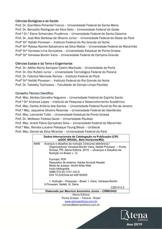  
 
Ciências Biológicas e da Saúde
Prof. Dr. Gianfábio Pimentel Franco – Universidade Federal de Santa Maria
Prof. Dr. Benedito Rodrigues da Silva Neto – Universidade Federal de Goiás
Prof.ª Dr.ª Elane Schwinden Prudêncio – Universidade Federal de Santa Catarina
Prof. Dr. José Max Barbosa de Oliveira Junior – Universidade Federal do Oeste do Pará
Profª Drª Natiéli Piovesan – Instituto Federal do Rio Grande do Norte
Profª Drª Raissa Rachel Salustriano da Silva Matos – Universidade Federal do Maranhão
Profª Drª Vanessa Lima Gonçalves – Universidade Estadual de Ponta Grossa
Profª Drª Vanessa Bordin Viera – Universidade Federal de Campina Grande
Ciências Exatas e da Terra e Engenharias
Prof. Dr. Adélio Alcino Sampaio Castro Machado – Universidade do Porto
Prof. Dr. Eloi Rufato Junior – Universidade Tecnológica Federal do Paraná
Prof. Dr. Fabrício Menezes Ramos – Instituto Federal do Pará
Profª Drª Natiéli Piovesan – Instituto Federal do Rio Grande do Norte
Prof. Dr. Takeshy Tachizawa – Faculdade de Campo Limpo Paulista
Conselho Técnico Científico
Prof. Msc. Abrãao Carvalho Nogueira – Universidade Federal do Espírito Santo
Prof.ª Drª Andreza Lopes – Instituto de Pesquisa e Desenvolvimento Acadêmico
Prof. Msc. Carlos Antônio dos Santos – Universidade Federal Rural do Rio de Janeiro
Prof.ª Msc. Jaqueline Oliveira Rezende – Universidade Federal de Uberlândia
Prof. Msc. Leonardo Tullio – Universidade Estadual de Ponta Grossa
Prof. Dr. Welleson Feitosa Gazel – Universidade Paulista
Prof. Msc. André Flávio Gonçalves Silva – Universidade Federal do Maranhão
Prof.ª Msc. Renata Luciane Polsaque Young Blood – UniSecal
Prof. Msc. Daniel da Silva Miranda – Universidade Federal do Pará
Dados Internacionais de Catalogação na Publicação (CIP)
(eDOC BRASIL, Belo Horizonte/MG)
A946 Avanços e desafios da nutrição 3 [recurso eletrônico] /
Organizadoras Vanessa Bordin Viera, Natiéli Piovesan. – Ponta
Grossa, PR: Atena Editora, 2019. – (Avanços e Desafios da
Nutrição no Brasil; v. 3)
Formato: PDF
Requisitos de sistema: Adobe Acrobat Reader
Modo de acesso: World Wide Web
Inclui bibliografia
ISBN 978-85-7247-340-8
DOI 10.22533/at.ed.408192405
1. Nutrição – Pesquisa – Brasil. I. Viera, Vanessa Bordin.
II.Piovesan, Natiéli. III. Série.
CDD 613.2
Elaborado por Maurício Amormino Júnior – CRB6/2422
Atena Editora
Ponta Grossa – Paraná - Brasil
www.atenaeditora.com.br
contato@atenaeditora.com.br
 
