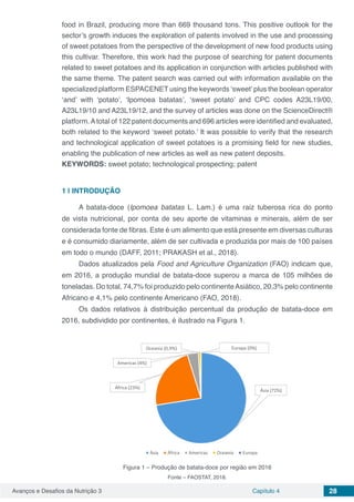 Avanços e Desafios da Nutrição 3 Capítulo 4 28
food in Brazil, producing more than 669 thousand tons. This positive outlook for the
sector’s growth induces the exploration of patents involved in the use and processing
of sweet potatoes from the perspective of the development of new food products using
this cultivar. Therefore, this work had the purpose of searching for patent documents
related to sweet potatoes and its application in conjunction with articles published with
the same theme. The patent search was carried out with information available on the
specialized platform ESPACENET using the keywords ‘sweet’ plus the boolean operator
‘and’ with ‘potato’, ‘Ipomoea batatas’, ‘sweet potato’ and CPC codes A23L19/00,
A23L19/10 and A23L19/12, and the survey of articles was done on the ScienceDirect®
platform.Atotal of 122 patent documents and 696 articles were identified and evaluated,
both related to the keyword ‘sweet potato.’ It was possible to verify that the research
and technological application of sweet potatoes is a promising field for new studies,
enabling the publication of new articles as well as new patent deposits.
KEYWORDS: sweet potato; technological prospecting; patent
1 | 	INTRODUÇÃO
A batata-doce (Ipomoea batatas L. Lam.) é uma raiz tuberosa rica do ponto
de vista nutricional, por conta de seu aporte de vitaminas e minerais, além de ser
considerada fonte de fibras. Este é um alimento que está presente em diversas culturas
e é consumido diariamente, além de ser cultivada e produzida por mais de 100 países
em todo o mundo (DAFF, 2011; PRAKASH et al., 2018).
Dados atualizados pela Food and Agriculture Organization (FAO) indicam que,
em 2016, a produção mundial de batata-doce superou a marca de 105 milhões de
toneladas. Do total, 74,7% foi produzido pelo continenteAsiático, 20,3% pelo continente
Africano e 4,1% pelo continente Americano (FAO, 2018).
Os dados relativos à distribuição percentual da produção de batata-doce em
2016, subdividido por continentes, é ilustrado na Figura 1.
Figura 1 – Produção de batata-doce por região em 2016
Fonte – FAOSTAT, 2018.
 
