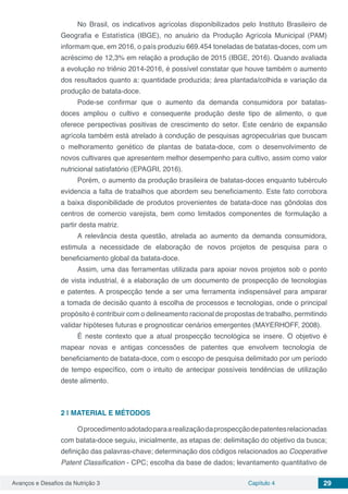 Avanços e Desafios da Nutrição 3 Capítulo 4 29
No Brasil, os indicativos agrícolas disponibilizados pelo Instituto Brasileiro de
Geografia e Estatística (IBGE), no anuário da Produção Agrícola Municipal (PAM)
informam que, em 2016, o país produziu 669.454 toneladas de batatas-doces, com um
acréscimo de 12,3% em relação a produção de 2015 (IBGE, 2016). Quando avaliada
a evolução no triênio 2014-2016, é possível constatar que houve também o aumento
dos resultados quanto a: quantidade produzida; área plantada/colhida e variação da
produção de batata-doce.
Pode-se confirmar que o aumento da demanda consumidora por batatas-
doces ampliou o cultivo e consequente produção deste tipo de alimento, o que
oferece perspectivas positivas de crescimento do setor. Este cenário de expansão
agrícola também está atrelado à condução de pesquisas agropecuárias que buscam
o melhoramento genético de plantas de batata-doce, com o desenvolvimento de
novos cultivares que apresentem melhor desempenho para cultivo, assim como valor
nutricional satisfatório (EPAGRI, 2016).
Porém, o aumento da produção brasileira de batatas-doces enquanto tubérculo
evidencia a falta de trabalhos que abordem seu beneficiamento. Este fato corrobora
a baixa disponibilidade de produtos provenientes de batata-doce nas gôndolas dos
centros de comercio varejista, bem como limitados componentes de formulação a
partir desta matriz.
A relevância desta questão, atrelada ao aumento da demanda consumidora,
estimula a necessidade de elaboração de novos projetos de pesquisa para o
beneficiamento global da batata-doce.
Assim, uma das ferramentas utilizada para apoiar novos projetos sob o ponto
de vista industrial, é a elaboração de um documento de prospecção de tecnologias
e patentes. A prospecção tende a ser uma ferramenta indispensável para amparar
a tomada de decisão quanto à escolha de processos e tecnologias, onde o principal
propósito é contribuir com o delineamento racional de propostas de trabalho, permitindo
validar hipóteses futuras e prognosticar cenários emergentes (MAYERHOFF, 2008).
É neste contexto que a atual prospecção tecnológica se insere. O objetivo é
mapear novas e antigas concessões de patentes que envolvem tecnologia de
beneficiamento de batata-doce, com o escopo de pesquisa delimitado por um período
de tempo específico, com o intuito de antecipar possíveis tendências de utilização
deste alimento.
2 | 	MATERIAL E MÉTODOS
Oprocedimentoadotadoparaarealizaçãodaprospecçãodepatentesrelacionadas
com batata-doce seguiu, inicialmente, as etapas de: delimitação do objetivo da busca;
definição das palavras-chave; determinação dos códigos relacionados ao Cooperative
Patent Classification - CPC; escolha da base de dados; levantamento quantitativo de
 