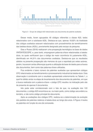 Avanços e Desafios da Nutrição 3 Capítulo 4 33
Figura 3 – Grupo de códigos A23 relacionados aos documentos de patente avaliados
Desse modo, foram agrupados 40 códigos referentes a classe A23, todos
relacionados com a subclasse A23L. Destaca-se que, apenas 18,02% da totalidade
dos códigos avaliados estavam relacionados com procedimentos de beneficiamento
das batatas-doces (A23L), previamente designado pelo escopo da pesquisa.
Dias e Russo (2016) realizaram uma prospecção tecnológica na base de dados
PATENTESCOPE, e, para tanto, empregaram palavras-chave relacionadas a batata-
doce, os quais verificaram que o código de maior ocorrência foi justamente A23L,
identificado em 44,31% dos documentos avaliados. Destaca-se que os resultados
obtidos na presente prospecção são menores do que o reportado por estes autores,
porém, houveram certas diferenças quanto a utilização da base de dados para a busca
dos documentos, bem como das palavras-chave utilizadas.
Fica evidente o baixo número de patentes avaliadas que apresentam códigos
CPC relacionados ao beneficiamento e processamento industrial de batata-doce. Esta
observação é condizente com o resultado apresentado anteriormente na Tabela 1, o
qual foi obtido ainda na etapa de levantamento dos documentos de patentes, em que
a busca realizada com a palavra-chave + código CPC resultou na indicação pelo site
da presenta de apenas 2 documentos.
Isto pode estar correlacionado com o fato de que, na avaliação dos 122
documentos, o código A23 encontrava-se, na maior parte, como código secundário ou
terciário, e não como código principal do documento.
Após as avaliações dos códigos CPC, realizou-se a determinação da evolução
dos pedidos de patentes relativos à batata-doce ao longo dos anos. A Figura 4 ilustra
as patentes em função do ano de concessão.
 