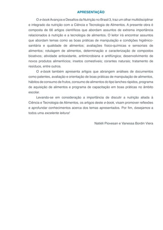 APRESENTAÇÃO
O e-book Avanços e Desafios da Nutrição no Brasil 3, traz um olhar multidisciplinar
e integrado da nutrição com a Ciência e Tecnologia de Alimentos. A presente obra é
composta de 66 artigos científicos que abordam assuntos de extrema importância
relacionados à nutrição e a tecnologia de alimentos. O leitor irá encontrar assuntos
que abordam temas como as boas práticas de manipulação e condições higiênico-
sanitária e qualidade de alimentos; avaliações físico-químicas e sensoriais de
alimentos; rotulagem de alimentos, determinação e caracterização de compostos
bioativos; atividade antioxidante, antimicrobiana e antifúngica; desenvolvimento de
novos produtos alimentícios; insetos comestíveis; corantes naturais; tratamento de
resíduos, entre outros.
O e-book também apresenta artigos que abrangem análises de documentos
como patentes, avaliação e orientação de boas práticas de manipulação de alimentos,
hábitos de consumo de frutos, consumo de alimentos do tipo lanches rápidos, programa
de aquisição de alimentos e programa de capacitação em boas práticas no âmbito
escolar.
Levando-se em consideração a importância de discutir a nutrição aliada à
Ciência e Tecnologia de Alimentos, os artigos deste e-book, visam promover reflexões
e aprofundar conhecimentos acerca dos temas apresentados. Por fim, desejamos a
todos uma excelente leitura!
Natiéli Piovesan e Vanessa Bordin Viera
 