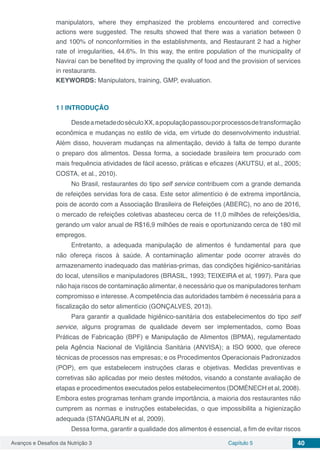 Avanços e Desafios da Nutrição 3 Capítulo 5 40
manipulators, where they emphasized the problems encountered and corrective
actions were suggested. The results showed that there was a variation between 0
and 100% of nonconformities in the establishments, and Restaurant 2 had a higher
rate of irregularities, 44.6%. In this way, the entire population of the municipality of
Naviraí can be benefited by improving the quality of food and the provision of services
in restaurants.
KEYWORDS: Manipulators, training, GMP, evaluation.
1 | 	INTRODUÇÃO
DesdeametadedoséculoXX,apopulaçãopassouporprocessosdetransformação
econômica e mudanças no estilo de vida, em virtude do desenvolvimento industrial.
Além disso, houveram mudanças na alimentação, devido à falta de tempo durante
o preparo dos alimentos. Dessa forma, a sociedade brasileira tem procurado com
mais frequência atividades de fácil acesso, práticas e eficazes (AKUTSU, et al., 2005;
COSTA, et al., 2010).
No Brasil, restaurantes do tipo self service contribuem com a grande demanda
de refeições servidas fora de casa. Este setor alimentício é de extrema importância,
pois de acordo com a Associação Brasileira de Refeições (ABERC), no ano de 2016,
o mercado de refeições coletivas abasteceu cerca de 11,0 milhões de refeições/dia,
gerando um valor anual de R$16,9 milhões de reais e oportunizando cerca de 180 mil
empregos.
Entretanto, a adequada manipulação de alimentos é fundamental para que
não ofereça riscos à saúde. A contaminação alimentar pode ocorrer através do
armazenamento inadequado das matérias-primas, das condições higiênico-sanitárias
do local, utensílios e manipuladores (BRASIL, 1993; TEIXEIRA et al, 1997). Para que
não haja riscos de contaminação alimentar, é necessário que os manipuladores tenham
compromisso e interesse. A competência das autoridades também é necessária para a
fiscalização do setor alimentício (GONÇALVES, 2013).
Para garantir a qualidade higiênico-sanitária dos estabelecimentos do tipo self
service, alguns programas de qualidade devem ser implementados, como Boas
Práticas de Fabricação (BPF) e Manipulação de Alimentos (BPMA), regulamentado
pela Agência Nacional de Vigilância Sanitária (ANVISA); a ISO 9000, que oferece
técnicas de processos nas empresas; e os Procedimentos Operacionais Padronizados
(POP), em que estabelecem instruções claras e objetivas. Medidas preventivas e
corretivas são aplicadas por meio destes métodos, visando a constante avaliação de
etapas e procedimentos executados pelos estabelecimentos (DOMÉNECH et al, 2008).
Embora estes programas tenham grande importância, a maioria dos restaurantes não
cumprem as normas e instruções estabelecidas, o que impossibilita a higienização
adequada (STANGARLIN et al, 2009).
Dessa forma, garantir a qualidade dos alimentos é essencial, a fim de evitar riscos
 