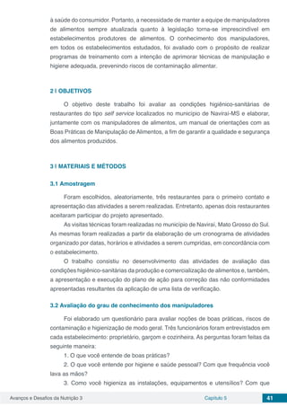 Avanços e Desafios da Nutrição 3 Capítulo 5 41
à saúde do consumidor. Portanto, a necessidade de manter a equipe de manipuladores
de alimentos sempre atualizada quanto à legislação torna-se imprescindível em
estabelecimentos produtores de alimentos. O conhecimento dos manipuladores,
em todos os estabelecimentos estudados, foi avaliado com o propósito de realizar
programas de treinamento com a intenção de aprimorar técnicas de manipulação e
higiene adequada, prevenindo riscos de contaminação alimentar.
2 | 	OBJETIVOS
O objetivo deste trabalho foi avaliar as condições higiênico-sanitárias de
restaurantes do tipo self service localizados no município de Naviraí-MS e elaborar,
juntamente com os manipuladores de alimentos, um manual de orientações com as
Boas Práticas de Manipulação de Alimentos, a fim de garantir a qualidade e segurança
dos alimentos produzidos.
3 | 	MATERIAIS E MÉTODOS
3.1	Amostragem
Foram escolhidos, aleatoriamente, três restaurantes para o primeiro contato e
apresentação das atividades a serem realizadas. Entretanto, apenas dois restaurantes
aceitaram participar do projeto apresentado.
As visitas técnicas foram realizadas no município de Naviraí, Mato Grosso do Sul.
As mesmas foram realizadas a partir da elaboração de um cronograma de atividades
organizado por datas, horários e atividades a serem cumpridas, em concordância com
o estabelecimento.
O trabalho consistiu no desenvolvimento das atividades de avaliação das
condições higiênico-sanitárias da produção e comercialização de alimentos e, também,
a apresentação e execução do plano de ação para correção das não conformidades
apresentadas resultantes da aplicação de uma lista de verificação.
3.2	Avaliação do grau de conhecimento dos manipuladores
Foi elaborado um questionário para avaliar noções de boas práticas, riscos de
contaminação e higienização de modo geral. Três funcionários foram entrevistados em
cada estabelecimento: proprietário, garçom e cozinheira. As perguntas foram feitas da
seguinte maneira:
1. O que você entende de boas práticas?
2. O que você entende por higiene e saúde pessoal? Com que frequência você
lava as mãos?
3. Como você higieniza as instalações, equipamentos e utensílios? Com que
 