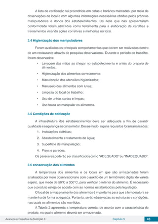 Avanços e Desafios da Nutrição 3 Capítulo 5 43
A lista de verificação foi preenchida em datas e horários marcados, por meio de
observações do local e com algumas informações necessárias obtidas pelos próprios
manipuladores e donos dos estabelecimentos. Os itens que não apresentaram
conformidade foram utilizados como ferramenta para a elaboração de cartilhas e
treinamentos visando ações corretivas e melhorias no local.
3.4	Higienização dos manipuladores
Foram avaliados os principais comportamentos que devem ser realizados dentro
de um restaurante através de pesquisa observacional. Durante o período de trabalho,
foram observados:
•	 Lavagem das mãos ao chegar no estabelecimento e antes do preparo de
alimentos;
•	 Higienização dos alimentos corretamente;
•	 Manutenção dos utensílios higienizados;
•	 Manuseio dos alimentos com luvas;
•	 Limpeza do local de trabalho;
•	 Uso de unhas curtas e limpas;
•	 Uso touca ao manipular os alimentos.
3.5	Condições de edificação
A infraestrutura dos estabelecimentos deve ser adequada a fim de garantir
qualidadeesegurançaaoconsumidor.Dessemodo,algunsrequisitosforamanalisados:
1.	 Instalações elétricas;
2.	 Abastecimento e tratamento de água;
3.	 Superfície de manipulação;
4.	 Pisos e paredes.
Os pareceres poderão ser classificados como “ADEQUADO” ou “INADEQUADO”.
3.6	conservação dos alimentos
A temperatura dos alimentos e os locais em que são armazenados foram
analisados por meio observacional e com o auxílio de um termômetro digital de vareta
espeto, que mede de 50°C a 300°C, para verificar o interior do alimento. É necessário
que o produto esteja de acordo com as normas estabelecidas pela legislação.
O local de armazenamento dos alimentos é importante para que a temperatura se
mantenha de forma adequada. Portanto, serão observadas as estruturas e condições,
nas quais os alimentos são mantidos.
A Tabela 2 apresenta a temperatura correta, de acordo com a característica do
produto, na qual o alimento deverá ser armazenado.
 