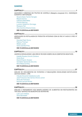 SUMÁRIO
SUMÁRIO
CAPÍTULO 1.................................................................................................................1
AÇÚCARES E MINERAIS EM FRUTOS DE ACEROLA (Malpighia emarginata D.C.): MUDANÇAS
DURANTE A MATURAÇÃO
Siluana Katia Tischer Seraglio
Mayara Schulz
Fabiana Della Betta
Priscila Nehring
Luciano Valdemiro Gonzaga
Roseane Fett
Ana Carolina Oliveira Costa
DOI 10.22533/at.ed.4081924051
CAPÍTULO 2...............................................................................................................12
ADEQUAÇÃO DA ROTULAGEM DE PRODUTOS INTEGRAIS COM AS RDC Nº 54/2012 E RDC Nº
359/2003
Daniella Pilatti Riccio
Patrícia Thomazi
Weber Jucieli
Vania Zanella Pinto
DOI 10.22533/at.ed.4081924052
CAPÍTULO 3...............................................................................................................19
AGARICUS BRASILIENSIS: UMA BREVE REVISÃO SOBRE SEUS COMPOSTOS BIOATIVOS
Katielle Rosalva Voncik Córdova
Herta Stutz
David Chacón Alvarez
Vanderlei Aparecido de Lima
Nina Waszczynskyj
DOI 10.22533/at.ed.4081924053
CAPÍTULO 4...............................................................................................................27
ANÁLISE DE DOCUMENTOS DE PATENTES E PUBLICAÇÕES ENVOLVENDO BATATA-DOCE
(Ipomoea batatas L. LAM)
Cláudio Eduardo Cartabiano Leite
José Francisco dos Santos Silveira Júnior
Alicia de Francisco
Itaciara Larroza Nunes
DOI 10.22533/at.ed.4081924054
CAPÍTULO 5...............................................................................................................39
ANÁLISE E TREINAMENTO AOS MANIPULADORES DE ALIMENTOS EM RESTAURANTES DO
TIPO SELF SERVICE NO MUNICÍPIO DE NAVIRAÍ-MS
Laís Lúcio Vellosa
Silvia Benedetti
DOI 10.22533/at.ed.4081924055
 
