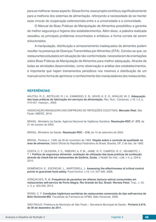 Avanços e Desafios da Nutrição 3 Capítulo 5 48
parasemelhorarnesseaspecto.Dessaforma,esseprojetocontribuiusignificativamente
para a melhoria dos sistemas de alimentação, reforçando a necessidade de se manter
esse vínculo de cooperação extensionista entre e a universidade e a comunidade.
O Manual de Boas Práticas de Manipulação de Alimentos possibilitou a garantia
de melhor segurança e higiene dos estabelecimentos. Além disso, a palestra realizada
ressaltou os principais problemas encontrados e enfatizou a forma correta de serem
solucionados.
A manipulação, distribuição e armazenamento inadequados de alimentos podem
resultar na presença de Doenças Transmitidas por Alimentos (DTA). Conclui-se que, os
restaurantesestudadosemsituaçãodenão-conformidade,necessitaramdeorientações
sobre Boas Práticas de Manipulação de Alimentos para melhor adequação. Através de
todas as atividades desenvolvidas, como observação e análise dos estabelecimentos,
é importante que hajam treinamentos periódicos nos mesmos e distribuição de um
manual como forma de aprimorar o conhecimento dos manipuladores dos restaurantes.
REFERÊNCIAS
AKUTSU, R. C., BOTELHO, R. l. A., CAMARGO, E. B., SÁVIO, K. E. O., ARAÚJO, W. C. Adequação
das boas práticas de fabricação em serviços de alimentação. Rev. Nutr., Campinas, v.18, n.3, p.
419-427, maio/jun., 2005.
ASSOCIAÇÃO BRASILEIRA DAS EMPRESAS DE REFEIÇÕES COLETIVAS. Mercado Real. São
Paulo: ABERC, 2016.
BRASIL. Ministério da Saúde. Agência Nacional de Vigilância Sanitária. Resolução-RDC nº. 275, de
21 de outubro de 2002.
BRASIL. Ministério da Saúde. Resolução RDC – 216, de 15 de setembro de 2004.
BRASIL. Portaria n. 1428, de 26 de novembro de 1993. Dispõe sobre o controle de qualidade na
área de alimentos. Diário Oficial da República Federativa do Brasil, Brasília, DF, 2 de dez. de 1993.
COSTA, C. F., OLIVEIRA, F. C., RIBEIRO, A. P. M., JAIME, R. P., CAMPOS, R. C., NOJIMOTO, I.
T. I. Política de segurança alimentar: avaliação da utilização das boas práticas de confecção
através de check-list em restaurantes de Goiânia, Goiás. J Health Sci Inst.; v.28, n 4, p. 334-6,
2010.
DOMÉNECH, E., ESCRICHE, L., MARTORELL, L. Assessing the effectiveness of critical control
points to guarantee food safety. Food Control, v.19, n.6, 557-565, 2008.
GONÇALVES, R. M. Frequência de parasitos em alfaces (lactuca sativa) consumidas em
restaurantes self-service de Porto Alegre, Rio Grande do Sul, Brasil. Revista Patol. Trop., v. 42,
n. 3, p. 323-330, 2013.
ROSSI, C. F. Condições higiênicos sanitárias de restaurantes comerciais do tipo self-service de
Belo Horizonte-MG. Faculdade de Farmácia da UFMG, Belo Horizonte, 2006.
SÃO PAULO: Prefeitura do Município de São Paulo – Secretaria Municipal da Saúde - Portaria 2.619,
de 06 de dezembro de 2011.
 