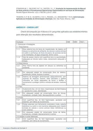Avanços e Desafios da Nutrição 3 Capítulo 5 49
STANGARLIN, L., DELEVATI, M. T. S., SACCOL, A. L. F. Avaliação da implementação do Manual
de Boas práticas e Procedimentos Operacionais Padronizados em serviços de alimentação.
Revista Higiene Alimentar, v.23, n.168/169, p.24-27, 2009.
TEIXEIRA, S. F. M. G., OLIVEIRA, Z. M. C., REGGO, J. C., BISCONTINI, T. M. B. Administração
Aplicada às Unidades de Alimentação e Nutrição. 2ed. São Paulo: Atheneu, 1997.
ANEXO 01 - CHECK LIST
Check list composto por 4 blocos e 51 perguntas aplicados aos estabelecimentos
para obtenção dos resultados demonstrados.
Avaliação SIM NÃO NA(*)
1. Estruturas e Instalações
1.1 Área Externa:
1.1.1 Área externa livre de focos de insalubridade, de objetos em
desuso ou estranhos ao ambiente, de vetores e outros animais
no pátio e vizinhança; de focos de poeira; de acúmulo de lixo
nas imediações, de água estagnada, dentre outros.
1.1.2 Vias de acesso interno com superfície dura ou pavimentada,
adequada ao trânsito sobre rodas, escoamento adequado e
limpas.
1.2 Área Interna:
1.2.1 Área interna livre de objetos em desuso ou estranhos ao
ambiente.
1.3 Piso:
1.3.1 Em adequado estado de conservação (livre de defeitos,
rachaduras, trincas, buracos e outros).
1.3.2 Sistema de drenagem dimensionado adequadamente, sem
acúmulo de resíduos. Drenos, ralos sifonados e grelhas
colocados em locais adequados de forma a facilitar o
escoamento e proteger contra a entrada de baratas, roedores
etc.
1.4 Teto:
1.4.1 Acabamento liso, em cor clara, impermeável, de fácil limpeza
e, quando for o caso, desinfecção.
1.4.2 Em adequado estado de conservação (livre de trincas,
rachaduras, umidade, bolor, descascamentos e outros).
1.5 Porta:
1.5.1 Com superfície lisa, de fácil higienização, ajustadas aos
batentes, sem falhas de revestimento.
1.5.2 Portas externas com fechamento automático (mola, sistema
eletrônico ou outro) e com barreiras adequadas para impedir
entrada de vetores e outros animais (telas milimétricas ou
outro sistema).
1.5.3 Em adequado estado de conservação (livres de falhas,
rachaduras, umidade, descascamento e outros).
1.6 Janelas e outras aberturas:
1.6.1 Com superfície lisa, de fácil higienização, ajustadas aos
batentes, sem falhas de revestimento.
 