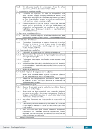 Avanços e Desafios da Nutrição 3 Capítulo 5 50
1.6.2 Em adequado estado de conservação (livres de falhas,
rachaduras, umidade, descascamento e outros).
1.7 Lavatórios na área de produção:
1.7.1 Existência de lavatórios na área de manipulação com
água corrente, dotados preferencialmente de torneira com
acionamento automático, em posições adequadas em relação
ao fluxo de produção e serviço, e em número suficiente de
modo a atender toda a área de produção
1.7.2 Lavatórios em condições de higiene, dotados de sabonete
líquido inodoro antisséptico ou sabonete líquido inodoro e
antisséptico, toalhas de papel não reciclado ou outro sistema
higiênico e seguro de secagem e coletor de papel acionados
sem contato manual.
1.8 Iluminação e instalação elétrica:
1.8.1 Natural ou artificial adequada à atividade desenvolvida, sem
ofuscamento, reflexos fortes, sombras e contrastes excessivos.
1.9 Ventilação e climatização:
1.9.1 Ventilação e circulação de ar capazes de garantir o conforto
térmico e o ambiente livre de fungos, gases, fumaça, pós,
partículas em suspensão e condensação de vapores sem
causar danos à produção.
1.10 Higienização das instalações:
1.10.1 Frequência de higienização das instalações adequada.
1.10.2 Disponibilidade dos produtos de higienização necessários à
realização da operação.
1.10.3 Produtos de higienização identificados e guardados em local
adequado.
1.10.4 Disponibilidade e adequação dos utensílios (escovas, esponjas
etc.) necessários à realização da operação. Em bom estado de
conservação.
1.10.5 Higienização adequada.
1.11 Controle integrado de pragas e vetores urbanas:
1.11.1 Ausência de vetores e pragas urbanas ou qualquer evidência
de sua presença como fezes, ninhos e outros.
1.11.2 Adoção de medidas preventivas e corretivas com o objetivo
de impedir a atração, o abrigo, o acesso e ou proliferação de
vetores e pragas urbanas.
1.12 Abastecimento de água:
1.12.1 Sistema de captação própria, protegido, revestido e distante
de fonte de contaminação.
1.12.2 Reservatório de água acessível com instalação hidráulica
com volume, pressão e temperatura adequados, dotado de
tampas, em satisfatória condição de uso, livre de vazamentos,
infiltrações e descascamentos.
1.12.3 Apropriada frequência de higienização do reservatório de
água.
1.12.4 Encanamento em estado satisfatório e ausência de infiltrações
e interconexões, evitando conexão cruzada entre água potável
e não potável.
1.12.5 Gelo produzido com água potável, fabricado, manipulado
e estocado sob condições sanitárias satisfatórias, quando
destinado a entrar em contato com alimento ou superfície que
entre em contato com alimento.
1.13 Manejos de resíduos:
 