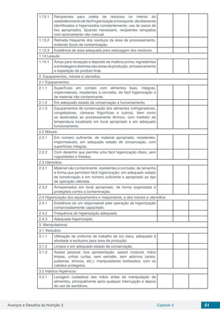 Avanços e Desafios da Nutrição 3 Capítulo 5 51
1.13.1 Recipientes para coleta de resíduos no interior do
estabelecimentodefácilhigienizaçãoetransporte,devidamente
identificados e higienizados constantemente; uso de sacos de
lixo apropriados. Quando necessário, recipientes tampados
com acionamento não manual.
1.13.2 Retirada frequente dos resíduos da área de processamento,
evitando focos de contaminação.
1.13.3 Existência de área adequada para estocagem dos resíduos.
1.14 Leiaute:
1.14.1 Áreas para recepção e depósito de matéria-prima, ingredientes
eembalagensdistintasdasáreasdeprodução,armazenamento
e expedição de produto final.
2. Equipamentos, móveis e utensílios
2.1 Equipamentos:
2.1.1 Superfícies em contato com alimentos lisas, íntegras,
impermeáveis, resistentes à corrosão, de fácil higienização e
de material não contaminante.
2.1.2 Em adequado estado de conservação e funcionamento.
2.1.3 Equipamentos de conservação dos alimentos (refrigeradores,
congeladores, câmaras frigoríficas e outros), bem como
os destinados ao processamento térmico, com medidor de
temperatura localizado em local apropriado e em adequado
funcionamento.
2.2 Móveis:
2.2.1 Em número suficiente, de material apropriado, resistentes,
impermeáveis; em adequado estado de conservação, com
superfícies íntegras.
2.2.2 Com desenho que permita uma fácil higienização (lisos, sem
rugosidades e frestas).
2.3 Utensílios:
2.3.1 Material não contaminante, resistentes à corrosão, de tamanho
e forma que permitam fácil higienização: em adequado estado
de conservação e em número suficiente e apropriado ao tipo
de operação utilizada.
2.3.2 Armazenados em local apropriado, de forma organizada e
protegidos contra a contaminação.
2.4 Higienização dos equipamentos e maquinários, e dos móveis e utensílios:
2.4.1 Existência de um responsável pela operação de higienização
comprovadamente capacitado.
2.4.2 Frequência de higienização adequada.
2.4.3 Adequada higienização.
3. Manipuladores
3.1 Vestuário:
3.1.1 Utilização de uniforme de trabalho de cor clara, adequado à
atividade e exclusivo para área de produção.
3.1.2 Limpos e em adequado estado de conservação.
3.1.3 Asseio pessoal: boa apresentação, asseio corporal, mãos
limpas, unhas curtas, sem esmalte, sem adornos (anéis,
pulseiras, brincos, etc.); manipuladores barbeados, com os
cabelos protegidos.
3.2 Hábitos Higiênicos:
3.2.1 Lavagem cuidadosa das mãos antes da manipulação de
alimentos, principalmente após qualquer interrupção e depois
do uso de sanitários.
 