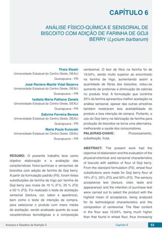 Avanços e Desafios da Nutrição 3 Capítulo 6 53
ANÁLISE FÍSICO-QUÍMICA E SENSORIAL DE
BISCOITO COM ADIÇÃO DE FARINHA DE GOJI
BERRY (Lycium barbarum)
CAPÍTULO 6
Thais Stoski
Universidade Estadual do Centro Oeste, DEALI
Guarapuava - PR
José Raniere Mazile Vidal Bezerra
Universidade Estadual do Centro Oeste, DEALI
Guarapuava – PR
Isabela Maria Palhano Zanela
Universidade Estadual do Centro Oeste, DEALI
Guarapuava - PR
Sabrina Ferreira Bereza
Universidade Estadual do Centro Oeste, DEALI
Guarapuava - PR
Maria Paula Kuiavski
Universidade Estadual do Centro Oeste, DEALI
Guarapuava – PR
RESUMO: O presente trabalho teve como
objetivo elaboração e a avaliação das
características físico-químicas e sensoriais de
biscoitos com adição de farinha de Goji berry.
A partir da formulação padrão (F0), foram feitas
substituições da farinha de trigo por farinha de
Goji berry aos níveis de 10 % (F1), 25 % (F2)
e 50 % (F3). Foi realizado o teste de aceitação
sensorial (textura, cor, sabor e aparência),
bem como o teste de intenção de compra,
para selecionar o produto com maior média
de aceitação, sendo analisado quanto às suas
características tecnológicas e à composição
centesimal. O teor de fibra na farinha foi de
10,04%, sendo muito superior ao encontrado
na farinha de trigo, aumentando assim a
quantidade de fibras dos biscoitos, notou-se
aumento de proteínas e diminuição de calorias
no produto final. A formulação que continha
25% da farinha apresentou melhor aceitação na
análise sensorial, apesar das outras amostras
também mostraram boa aceitabilidade do
produto e boa intenção de compra. Portanto, o
uso do Goji berry na fabricação de farinha para
produção de biscoitos se torna uma alternativa,
melhorando a saúde dos consumidores.
PALAVRAS-CHAVE: Processamento,
substituição, fruta.
ABSTRACT: The present work had the
objective of elaboration and the evaluation of the
physical-chemical and sensorial characteristics
of biscuits with addition of flour of Goji berry.
From the standard formulation (F0), wheat flour
substitutions were made for Goji berry flour at
10% (F1), 25% (F2) and 50% (F3). The sensory
acceptance test (texture, color, taste and
appearance) and the intention of purchase test
were carried out to select the product with the
highest mean of acceptance, being analyzed
for its technological characteristics and the
composition of centesimal. The fiber content
in the flour was 10.04%, being much higher
than that found in wheat flour, thus increasing
 