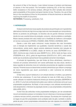 Avanços e Desafios da Nutrição 3 Capítulo 6 54
the amount of fiber of the biscuits, it was noticed increase of proteins and decrease
of calories in the final product. The formulation containing 25% of the flour showed
better acceptance in the sensory analysis, although the other samples also showed
good acceptability of the product and good intention to buy. Therefore, the use of Goji
berry in the manufacture of flour for the production of biscuits becomes an alternative,
improving the health of consumers.
KEYWORDS: Processing, substitution, fruit.
1 | 	INTRODUÇÃO
O desenvolvimento de novas opções de produtos de panificação com ingredientes
alternativos à farinha de trigo torna-se algo cada vez mais desejado por consumidores.
Dentre os produtos de panificação, os biscoitos são de grande interesse comercial
devido às suas características de produção, consumo, vida de prateleira e aceitação.
Muitos desses produtos têm sido criados com a finalidade de melhorar a formulação
em termos nutricionais (CATASSI e FASANO, 2008; PEREZ e GERMANI, 2007).
Devido a este forte apelo nutricional, muitos biscoitos têm sido formulados
com a intenção de implementar sua qualidade, trazendo benefícios a saúde dos
consumidores, sendo assim, alguns autores elaboraram biscoitos com redução de
gordura (ZAMBRANO et al.,2002), adição de farinha de aveia (GUTKOSKI et al.,
2007), farinha de soja e farelo de aveia (MARETI et al., 2010), farelo de trigo e arroz
(FEDDERN et al., 2011), grãos de leguminosas (ZUCCO et al., 2011), entre outros,
sendo que os produtos apresentaram boa qualidade sensorial e tecnológica.
A inclusão de ingredientes, que são fontes de fibras alimentares, vitaminas e
minerais em produtos alimentícios vem sendo estimulada nos dias atuais, devido à
baixa ingestão de alimentos ricos em nutrientes provenientes de vegetais e produtos
naturais. Portanto busca-se desenvolver produtos alimentícios que utilizem o emprego
de novos ingredientes que atuem aumentando o valor nutricional de alimentos
tradicionais.
O Goji berry (Lycium barbarum), é um arbusto decíduo e frutífero, que pertence
à família das solanáceas. É uma fruta cultivada há mais de 2.500 anos na China,
sendo utilizada na medicina tradicional chinesa por diversas gerações (BORRONI et
al., 2012). É uma fruta conhecida tanto pelos seus valores nutricionais como por suas
propriedades terapêuticas. No Brasil, a fruta começou a ser utilizada recentemente e
está despertando o interesse da população devido a suas propriedades antioxidantes
(BALLARÍN, 2011).
A esta fruta são atribuídas muitas propriedades biológicas, por ser considerada
rica em aminoácidos e possuir um complexo rico em vitaminas e minerais que protegem
o sistema nervoso central, prevenindo várias doenças. Os estudos tem mostrado que
as bagas do goji têm propriedades como proteção solar de pele, combate à celulite,
perda de peso, possui propriedades antioxidantes que são capazes de estabilizar ou
 