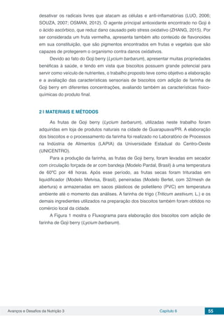 Avanços e Desafios da Nutrição 3 Capítulo 6 55
desativar os radicais livres que atacam as células e anti-inflamatórias (LUO, 2006;
SOUZA, 2007; OSMAN, 2012). O agente principal antioxidante encontrado no Goji é
o ácido ascórbico, que reduz dano causado pelo stress oxidativo (ZHANG, 2015). Por
ser considerada um fruta vermelha, apresenta também alto conteúdo de flavonoides
em sua constituição, que são pigmentos encontrados em frutas e vegetais que são
capazes de protegerem o organismo contra danos oxidativos.
Devido ao fato do Goji berry (Lycium barbarum), apresentar muitas propriedades
benéficas à saúde, e tendo em vista que biscoitos possuem grande potencial para
servir como veículo de nutrientes, o trabalho proposto teve como objetivo a elaboração
e a avaliação das características sensoriais de biscoitos com adição de farinha de
Goji berry em diferentes concentrações, avaliando também as características físico-
químicas do produto final.
2 | 	MATERIAIS E MÉTODOS
As frutas de Goji berry (Lycium barbarum), utilizadas neste trabalho foram
adquiridas em loja de produtos naturais na cidade de Guarapuava/PR. A elaboração
dos biscoitos e o processamento da farinha foi realizado no Laboratório de Processos
na Indústria de Alimentos (LAPIA) da Universidade Estadual do Centro-Oeste
(UNICENTRO).
Para a produção da farinha, as frutas de Goji berry, foram levadas em secador
com circulação forçada de ar com bandeja (Modelo Pardal, Brasil) à uma temperatura
de 60ºC por 48 horas. Após esse período, as frutas secas foram trituradas em
liquidificador (Modelo Metvisa, Brasil), peneiradas (Modelo Bertel, com 32/mesh de
abertura) e armazenadas em sacos plásticos de polietileno (PVC) em temperatura
ambiente até o momento das análises. A farinha de trigo (Triticum aestivum, L.) e os
demais ingredientes utilizados na preparação dos biscoitos também foram obtidos no
comércio local da cidade.
A Figura 1 mostra o Fluxograma para elaboração dos biscoitos com adição de
farinha de Goji berry (Lycium barbarum).
 