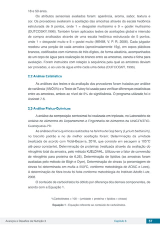 Avanços e Desafios da Nutrição 3 Capítulo 6 57
18 e 50 anos.
Os atributos sensoriais avaliados foram: aparência, aroma, sabor, textura e
cor. Os provadores avaliaram a aceitação das amostras através da escala hedônica
estruturada de 9 pontos, onde 1 = desgostei muitíssimo e 9 = gostei muitíssimo
(DUTCOSKY,1996). Também foram aplicados testes de aceitações global e intensão
de compra analisados através de uma escala hedônica estruturada de 5 pontos,
onde 1 = desgostei muito e 5 = gostei muito (MINIM, V. P. R, 2006). Cada julgador
recebeu uma porção de cada amostra (aproximadamente 15g), em copos plásticos
brancos, codificados com números de três dígitos, de forma aleatória, acompanhados
de um copo de água para realização do branco entre as amostras, caneta e ficha para
avaliação. Foram instruídos com relação à sequência pela qual as amostras deviam
ser provadas, e ao uso da água entre cada uma delas (DUTCOSKY, 1996).
2.2	Análise Estatística
As análises dos testes e da avaliação dos provadores foram tratados por análise
de variância (ANOVA) e o Teste de Tukey foi usado para verificar diferenças estatísticas
entre as amostras, ambos ao nível de 5% de significância. O programa utilizado foi o
Assistat 7.6.
2.3	Análise Físico-Químicas
A análise da composição centesimal foi realizada em triplicata, no Laboratório de
Análise de Alimentos do Departamento e Engenharia de Alimentos da UNICENTRO-
Guarapuava-PR.
As análises físico-químicas realizadas na farinha de Goji berry (Lycium barbarum),
no biscoito padrão e no de melhor aceitação foram: Determinação da umidade
(realizada de acordo com Vidal-Bezerra, 2016, que consiste em secagem a 105°C
até peso constante), Determinação de proteínas (realizada através da avaliação do
nitrogênio total da amostra, pelo método KJELDAHL. Utilizou-se o fator de conversão
de nitrogênio para proteína de 6,25), Determinação de lipídios (as amostras foram
avaliadas pelo método de Bligh e Dyer), Determinação de cinzas (a porcentagem de
cinzas foi determinada em mufla a 550ºC, conforme metodologia de AOAC e Lees),
A determinação de fibra bruta foi feita conforme metodologia do Instituto Adolfo Lutz,
2008.
O conteúdo de carboidratos foi obtido por diferença dos demais componentes, de
acordo com a Equação 1.
%Carboidratos = 100 – (umidade + proteína + lipídios + cinzas)
Equação 1 - Equação referente ao conteúdo de carboidratos.
 