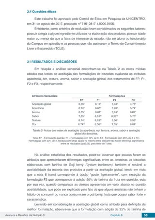 Avanços e Desafios da Nutrição 3 Capítulo 6 58
2.4	Questões éticas
Este trabalho foi aprovado pelo Comitê de Ética em Pesquisa da UNICENTRO,
em 31 de agosto de 2017, protocolo nº 71610817.1.0000.0106.
Entretanto, como critérios de exclusão foram considerados os seguintes fatores:
possuir alergia a algum ingrediente utilizado na elaboração dos produtos, possuir idade
maior ou menor do que a faixa de interesse do estudo, não ser aluno ou funcionário
do Campus em questão e as pessoas que não assinaram o Termo de Consentimento
Livre e Esclarecido (TCLE).
3 | 	RESULTADOS E DISCUSSÕES
Em relação a análise sensorial encontram-se na Tabela 2 as notas médias
obtidas nos testes de aceitação das formulações de biscoitos avaliando os atributos
aparência, cor, textura, aroma, sabor e aceitação global, dos tratamentos de FP, F1,
F2 e F3, respectivamente
Atributos Sensoriais Formulações
FP F1 F2 F3
Aceitação global 6,65a
6,17a
6,43a
4,78b
Aparência 6,74a
6,65a
6,78a
5,74a
Aroma 6,65a
6,61a
6,74a
6,09a
Sabor 7,35a
6,74ab
6,52ab
5,70b
Textura 6,74a
6,13ab
5,56b
5,56b
Cor 6,74ab
6,56ab
7,35a
6,04b
Tabela 2- Notas dos testes de aceitação da aparência, cor, textura, aroma, sabor e aceitação
global dos biscoitos.
Nota: FP - Formulação padrão; F1 - Formulação com 10% de X; F2 - Formulação com 25% de X e F3 -
Formulação com 50% de X. Médias com letras iguais na mesma linha indicam não haver diferença significativa
entre os resultados (p≤0,05), pelo teste de Tukey.
Na análise estatística dos resultados, pode-se observar que poucos foram os
atributos que apresentaram diferenças significativas entre as amostras de biscoitos
elaboradas com farinha de Goji berry (Lycium barbarum), também é notável a
aceitabilidade da maioria dos produtos a partir da aceitação global, tendo em vista
que a nota 6 (seis) corresponde à opção “gostei ligeiramente”, com exceção da
formulação F3 que corresponde à adição 50% de farinha da fruta em questão, esta
por sua vez, quando comparada as demais apresentou um valor abaixo no quesito
aceitabilidade, que pode ser explicado pelo fato de que alguns analistas não tinham o
hábito de consumir ou nunca consumiram o goji berry, fruta que possui sabor forte e
característico.
Levando em consideração a aceitação global como atributo para definição da
melhor formulação, observa-se que a formulação com adição de 25% de farinha de
 