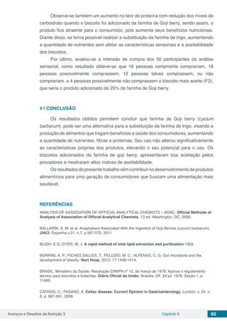 Avanços e Desafios da Nutrição 3 Capítulo 6 60
Observa-se também um aumento no teor de proteína com redução dos níveis de
carboidrato quando o biscoito foi adicionado da farinha de Goji berry, sendo assim, o
produto fica atraente para o consumidor, pois aumenta seus benefícios nutricionais.
Diante disso, se torna possível realizar a substituição da farinha de trigo, aumentando
a quantidade de nutrientes sem afetar as características sensoriais e a aceitabilidade
dos biscoitos.
Por último, avaliou-se a intensão de compra dos 50 participantes da análise
sensorial, como resultado obteve-se que 16 pessoas certamente comprariam, 18
pessoas possivelmente comprassem, 12 pessoas talvez comprassem, ou não
comprariam, e 4 pessoas possivelmente não comprassem o biscoito mais aceito (F2),
que seria o produto adicionado de 25% de farinha de Goji berry.
4 | 	CONCLUSÃO
Os resultados obtidos permitem concluir que farinha de Goji berry (Lycium
barbarum), pode ser uma alternativa para a substituição da farinha de trigo, visando a
produção de alimentos que tragam benefícios a saúde dos consumidores, aumentando
a quantidade de nutrientes, fibras e proteínas. Seu uso não alterou significativamente
as características próprias dos produtos, elevando o seu potencial para o uso. Os
biscoitos adicionados da farinha de goji berry, apresentaram boa aceitação pelos
provadores e mostraram altos índices de aceitabilidade.
Osresultadosdopresentetrabalhovêmcontribuirnodesenvolvimentodeprodutos
alimentícios para uma geração de consumidores que buscam uma alimentação mais
saudável.
REFERÊNCIAS
ANALYSIS OF ASSOCIATION OF OFFICIAL ANALYTICAL CHEMISTS – AOAC. Official Methods of
Analysis of Association of Official Analytical Chemists. 13 ed. Washington, DC, 2000.
BALLARÍN, S. M. et al. Anaphylaxis Associated With the Ingestion of Goji Berries (Lycium barbarum).
JIACI. Espanha:v.21, n.7, p.567-570, 2011.
BLIGH, E.G.;DYER, W. J. A rapid method of total lipid extraction and purification.1959.
BORRINI, A. P.; FICHES SALLES, T.; PELUZIO, M. C.; ALFENAS, C. G. Gut microbiota and the
development of obesity. Nurt Hosp, 2012; 17:1408-1414.
BRASIL. Ministério da Saúde. Resolução CNNPA nº 12, de março de 1978. Aprova o regulamento
técnico para biscoitos e bolachas. Diário Oficial da União, Brasília, DF, 24 jul. 1978. Seção 1, p.
11499.
CATASSI, C.; FASANO, A. Celiac disease. Current Opinion in Gastroenterology, London, v. 24, n.
6, p. 687-691, 2008.
 