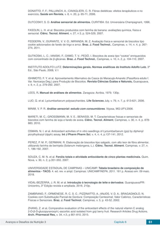 Avanços e Desafios da Nutrição 3 Capítulo 6 61
DONATTO, F. F.; PALLANCH, A.; CAVAGLIERI, C. R. Fibras dietéticas: efeitos terapêuticos e no
exercício. Saúde em Revista, v. 8, n. 20, p. 65-71, 2006.
DUTCOSKY, S. D. Análise sensorial de alimentos. CURITIBA: Ed. Universiária Champagnant, 1996.
FASOLIN, L. H. et al. Biscoitos produzidos com farinha de banana: avaliações química, física e
sensorial. Ciênc. Tecnol. Aliment, v. 27, n 3, p. 524-529, 2007.
FEDDERN, V.; DURANTE, V. V. O.; MIRANDA, M. Z. Avaliação física e sensorial de biscoitos tipo
cookie adicionados de farelo de trigo e arroz. Braz. J. Food Technol., Campinas, v. 14, n. 4, p. 267-
274, 2011.
GUTKOSKI, L. C.; IANISKI, F.; DAMO, T. V.; PEDÓ, I. Biscoitos de aveia tipo “cookie” enriquecidos
com concentrado de β-glicanas. Braz. J. Food Technol., Campinas, v. 10, n. 2, p. 104-110, 2007.
INSTITUTO ADOLFO LUTZ, Determinações gerais. Normas analíticas do Instituto Adolfo Lutz. 3ª
Ed., São Paulo, 2008, V.1
ISHIMOTO, F. Y. et al. Aproveitamento Alternativo da Casca do Maracujá-Amarelo (Passiflora edulis f.
Var. flavicarpa Deg.) para Produção de Biscoitos. Revista Ciências Exatas e Naturais, Guarapuava,
v. 9, n. 2, p. 279-292, 2007.
LEES, R. Manual de análises de alimentos. Zaragoza: Acribia, 1979. 130p.
LUO, Q. et al. Lyciumbarbarum polysaccharides. Life Sciences July, v. 79, n. 7, p. 613-621, 2006.
MINIM, V. P. R. Análise sensorial: estudo com consumidores. Viçosa, MG:UFV,2006.
MARETI, M. C.; GROSSMANN, M. V. E.; BENASSI, M. T. Características físicas e sensoriais de
biscoitos com farinha de soja e farelo de aveia. Ciênc. Tecnol. Aliment, Campinas, v. 30, n. 4, p. 878-
883, 2010.
OSMAN, N. I. et al. Antioxidant activities of in vitro seedlings of Lyciumbarbarum (goji by diphenyl
picrylhydrazyl (dpph) assay. Int J Pharm Pharm Sci, v. 4, n. 4, p.137-141, 2012.
PEREZ, P. M. P.; GERMANI, R. Elaboração de biscoitos tipo salgado, com alto teor de fibra alimentar,
utilizando farinha de berinjela (Solanum melongena, L.). Ciênc. Tecnol. Aliment, Campinas, v. 27, n.
1, 186-192, 2007.
SOUZA, C. M. N. et al. Fenóis totais e atividade antioxidante de cinco plantas medicinais. Quim.
Nova, v. 30, n. 2, p.351-355, 2007.
UNIVERSIDADE ESTADUAL DE CAMPINAS – UNICAMP. Tabela brasileira de composição de
alimentos - TACO. 4. ed. rev. e ampl. Campinas: UNICAMP/NEPA, 2011. 161 p. Acesso em: 09 maio.
2018.
VIDAL-BEZERRA, J. R. M; et al. Introdução à tecnologia de leite e derivados. Guarapuava/PR:
Unicentro, 3º Edição revista e ampliada. 2016. 210p.
ZAMBRANO, F.; ORMENESE, R. C. S. C.; PIZZINATTO, A.; ANJOS, V. D. A.; BRAGAGNOLO, N.
Cookies com Substituição Parcial de Gordura: Composição Centesimal, Valor Calórico, Características
Físicas e Sensoriais. Braz. J. Food Technol, Campinas, v. 5, p. 43-52, 2002.
ZHANG, Z. et al. Comparative evaluation of the antioxidant effects of the natural vitamin C analog
2-O-β-D-glucopyranosyl-L-ascorbic acid isolated from goji berry fruit. Research Articles Drug Actions.
Arch. Pharmacal Res, v. 34, n.5, p 801-810, 2015.
 