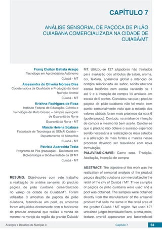 Avanços e Desafios da Nutrição 3 Capítulo 7 63
ANÁLISE SENSORIAL DE PAÇOCA DE PILÃO
CUIABANA COMERCIALIZADA NA CIDADE DE
CUIABÁ/MT
CAPÍTULO 7
Franq Cleiton Batista Araujo
Tecnólogo em Agroindústria Autônomo
Cuiabá - MT
Alessandra de Oliveira Moraes Dias
Coordenadora de Qualidade e Produção da Ideal
Nutrição Animal
Cuiabá - MT
Krishna Rodrigues de Rosa
Instituto Federal de Educação, Ciência e
Tecnologia de Mato Grosso – campus avançado
de Guarantã do Norte
Guarantã do Norte - MT
Márcia Helena Scabora
Faculdade de Tecnologia do SENAI Cuiabá –
Departamento de Alimentos
Cuiabá - MT
Patrícia Aparecida Testa
Programa de Pós-graduação – Doutorado em
Biotecnologia e Biodiversidade da UFMT
Cuiabá - MT
RESUMO: Objetivou-se com este trabalho
a realização de análise sensorial do produto
paçoca de pilão cuiabana comercializado
no varejo da cidade de Cuiabá/MT. Foram
utilizadas 3 amostras de paçoca de pilão
cuiabana, fazendo-se um pool, as amostras
foram adquiridas diretamente com o fabricante
do produto artesanal que realiza a venda do
mesmo no varejo da região da grande Cuiabá/
MT. Utilizou-se 127 julgadores não treinados
para avaliação dos atributos de sabor, aroma,
cor, textura, aparência global e intenção de
compra relacionada ao sabor, sendo utilizada
escala hedônica com escala variando de 1
até 9 e a intenção de compra foi avaliada em
escala de 5 pontos. Constatou-se que o produto
paçoca de pilão cuiabana não foi muito bem
aceito sensorialmente visto que a maioria dos
valores obtidos foram mais próximos da nota 6
(gostei pouco). Contudo, na análise de intenção
de compra o mesmo foi bem aceito. Conclui-se
que o produto não obteve o sucesso esperado
sendo necessária a realização de mais estudos
e a utilização de mais fontes e marcas nesse
processo devendo ser reavaliado com nova
formulação.
PALAVRAS-CHAVE: Carne seca, Tradição,
Aceitação, Intenção de compra
ABSTRACT: The objective of this work was the
realization of sensorial analysis of the product
paçoca de pilão cuiabana commercialized in the
retail of the city of Cuiabá / MT. Three samples
of paçoca de pilão cuiabana were used and a
pool was obtained. The samples were obtained
directly from the manufacturer of the artisanal
product that sells the same in the retail area of​​
the greater Cuiabá / MT region. We used 127
untrained judges to evaluate flavor, aroma, color,
texture, overall appearance and taste-related
 