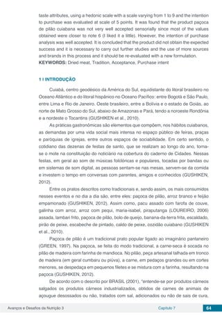 Avanços e Desafios da Nutrição 3 Capítulo 7 64
taste attributes, using a hedonic scale with a scale varying from 1 to 9 and the intention
to purchase was evaluated at scale of 5 points. It was found that the product paçoca
de pilão cuiabana was not very well accepted sensorially since most of the values​​
obtained were closer to note 6 (I liked it a little). However, the intention of purchase
analysis was well accepted. It is concluded that the product did not obtain the expected
success and it is necessary to carry out further studies and the use of more sources
and brands in this process and it should be re-evaluated with a new formulation.
KEYWORDS: Dried meat, Tradition, Acceptance, Purchase intent
1 | 	INTRODUÇÃO
Cuiabá, centro geodésico da América do Sul, equidistante do litoral brasileiro no
Oceano Atlântico e do litoral hispânico no Oceano Pacífico: entre Bogotá e São Paulo,
entre Lima e Rio de Janeiro. Oeste brasileiro, entre a Bolívia e o estado de Goiás, ao
norte de Mato Grosso do Sul, abaixo de Amazonas e Pará, tendo a noroeste Rondônia
e a nordeste o Tocantins (GUSHIKEN et al., 2010).
As práticas gastronômicas são elementos que compõem, nos hábitos cuiabanos,
as demandas por uma vida social mais intensa no espaço público de feiras, praças
e paróquias de igrejas, entre outros espaços de sociabilidade. Em certo sentido, o
cotidiano das dezenas de festas de santo, que se realizam ao longo do ano, torna-
se o mote na constituição do noticiário na cobertura do caderno de Cidades. Nessas
festas, em geral ao som de músicas folclóricas e populares, tocadas por bandas ou
em sistemas de som digital, as pessoas sentam-se nas mesas, servem-se da comida
e investem o tempo em conversas com parentes, amigos e conhecidos (GUSHIKEN,
2012).
Entre os pratos descritos como tradicionais e, sendo assim, os mais consumidos
nesses eventos e no dia a dia são, entre eles: paçoca de pilão, arroz branco e feijão
empamonado (GUSHIKEN, 2012). Assim como, pacu assado com farofa de couve,
galinha com arroz, arroz com pequi, maria-isabel, piraputanga (LOUREIRO, 2006)
assada, lambari frito, paçoca de pilão, bolo de queijo, banana-da-terra frita, escaldado,
pirão de peixe, escabeche de pintado, caldo de peixe, cozidão cuiabano (GUSHIKEN
et al., 2010).
Paçoca de pilão é um tradicional prato popular ligado ao imaginário pantaneiro
(GREEN, 1997). Na paçoca, se feita do modo tradicional, a carne-seca é socada no
pilão de madeira com farinha de mandioca. No pilão, peça artesanal talhada em tronco
de madeira (em geral cumbaru ou piúva), a carne, em pedaços grandes ou em cortes
menores, se despedaça em pequenos filetes e se mistura com a farinha, resultando na
paçoca (GUSHIKEN, 2012).
De acordo com o descrito por BRASIL (2001), “entende-se por produtos cárneos
salgados os produtos cárneos industrializados, obtidos de carnes de animais de
açougue desossados ou não, tratados com sal, adicionados ou não de sais de cura,
 
