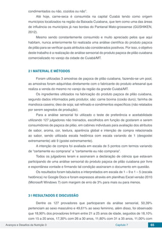 Avanços e Desafios da Nutrição 3 Capítulo 7 65
condimentados ou não, cozidos ou não”.
Até hoje, carne-seca é consumida na capital Cuiabá tendo como origem
municípios localizados na região da Baixada Cuiabana, que tem como uma das áreas
de influência os municípios já nas bordas do Pantanal Mato-grossense (GUSHIKEN,
2012).
Mesmo sendo constantemente consumido e muito apreciado pelos que aqui
habitam, nunca anteriormente foi realizada uma análise científica do produto paçoca
de pilão para se verificar quais atributos são considerados positivos. Por isso, o objetivo
deste trabalho é a realização de análise sensorial do produto paçoca de pilão cuiabana
comercializado no varejo da cidade de Cuiabá/MT.
2 | 	MATERIAL E MÉTODOS
Foram utilizadas 3 amostras de paçoca de pilão cuiabana, fazendo-se um pool,
as amostras foram adquiridas diretamente com o fabricante do produto artesanal que
realiza a venda do mesmo no varejo da região da grande Cuiabá/MT.
Os ingredientes utilizados na fabricação do produto paçoca de pilão cuiabana,
segundo dados informados pelo produtor, são: carne bovina (coxão duro); farinha de
mandioca caseira; óleo de soja; sal refinado e condimentos específicos (não relatados
por serem segredos de produção).
Para a análise sensorial foi utilizado o teste de preferência e aceitabilidade
utilizando 127 julgadores não treinados, escolhidos em função de gostarem e serem
consumidores de paçoca de pilão, em cabines individuais para avaliação dos atributos
de sabor, aroma, cor, textura, aparência global e intenção de compra relacionada
ao sabor, sendo utilizada escala hedônica com escala variando de 1 (desgostei
extremamente) até 9 (gostei extremamente).
A intenção de compra foi avaliada em escala de 5 pontos com termos variando
de “certamente eu compraria” a “certamente eu não compraria”.
Todos os julgadores leram e assinaram a declaração de ciência que estavam
participando de uma análise sensorial do produto paçoca de pilão cuiabana por livre
e espontânea vontade e firmando tal condição assinaram o documento em questão.
Os resultados foram tabulados e interpretados em escala de 1 – 9 e 1 – 5 (escala
hedônica) no Google Docs e foram expressos através em planilhas Excel versão 2010
(Microsoft Windows 7) com margem de erro de 3% para mais ou para menos.
3 | 	RESULTADOS E DISCUSSÃO
Dentre os 127 provadores que participaram da análise sensorial, 50,39%
pertenciam ao sexo masculino e 49,61% ao sexo feminino, além disso, foi observado
que 18,90% dos provadores tinham entre 21 a 25 anos de idade, seguidos de 18,10%
com 15 a 20 anos, 17,30% com 26 a 30 anos, 11,80% com 31 a 35 anos, 11,00% com
 
