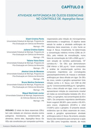 Avanços e Desafios da Nutrição 3 Capítulo 8 69
ATIVIDADE ANTIFÚNGICA DE ÓLEOS ESSENCIAIS
NO CONTROLE DE Aspergillus flavus
CAPÍTULO 8
Giseli Cristina Pante
Universidade Estadual de Maringá, Programa de
Pós-Graduação em Ciência de Alimentos
Maringá – PR
Juliana Cristina Castro
Universidade Estadual de Maringá, Programa de
Pós-Graduação em Ciência de Alimentos
Maringá – PR
Tatiane Viana Dutra
Universidade Estadual de Maringá, Programa de
Pós-Graduação em Ciência de Alimentos
Maringá – PR
Jéssica Lima de Menezes
Universidade Estadual de Maringá, Programa de
Pós-Graduação em Ciência de Alimentos
Maringá – PR
Bruno Martins Centenaro
Universidade Estadual de Maringá, Programa de
Pós-Graduação em Ciência de Alimentos
Maringá – PR
Miguel Machinski Junior
Universidade Estadual de Maringá, Departamento
de Ciências Básicas da Saúde
Maringá – PR
RESUMO: O efeito de óleos essenciais (OEs)
tem sido relatado em diversos estudos contra
patógenos microbianos, contaminantes de
alimentos, dentre eles, Aspergillus flavus. Os
OEs são constituídos por compostos químicos,
responsáveis pela inibição de microrganismos
deteriorantes e toxigênicos. O objetivo deste
estudo foi avaliar a atividade antifúngica de
diferentes óleos essenciais, in vitro, frente ao
fungo A. flavus. Inicialmente, foi determinada
a concentração inibitória mínima (CIM) de 21
OEs, pelo método de microdiluição, numa
faixa de concentração de 3,90 a 2000 μg.mL-1
,
com solução de conídios padronizada, 105
conídios.mL-1
. Os OEs que demonstraram
CIM inferior a 500 µg.mL-1
foram conduzidos
a análise de caracterização química dos
compostos majoritários por cromatografia
gasosa/espectrometria de massas e atividade
antifúngica por disco difusão em ágar. Os OEs
de cravo, canela e gengibre apresentam forte
inibição contra o A. flavus, com CIM de 250
μg.mL-1
(cravoecanela)e500μg.mL-1
(gengibre).
Para o disco difusão em ágar, cravo e canela
apresentaram inibição do crescimento micelial
em todas as concentrações testadas (25, 50 e
100%), e o gengibre, nas concentrações de 50 e
100%. Os compostos majoritários identificados
foram eugenol (80,90% para canela e 85,45%
para cravo), zingibereno (22,95%) e citral
(13,60%) para o gengibre. O presente estudo
evidenciou que os óleos essenciais de cravo,
canela e gengibre apresentaram atividade
antifúngica sobre A. flavus. No entanto, estudos
futuros são necessários para comprovar a ação
dos OEs como fungicidas naturais, de modo
 