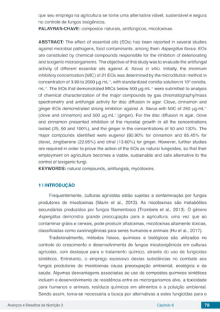 Avanços e Desafios da Nutrição 3 Capítulo 8 70
que seu emprego na agricultura se torne uma alternativa viável, sustentável e segura
no controle de fungos toxigênicos.
PALAVRAS-CHAVE: compostos naturais, antifúngicos, micotoxinas.
ABSTRACT: The effect of essential oils (EOs) has been reported in several studies
against microbial pathogens, food contaminants, among them Aspergillus flavus. EOs
are constituted by chemical compounds responsible for the inhibition of deteriorating
and toxigenic microorganisms. The objective of this study was to evaluate the antifungal
activity of different essential oils against A. flavus in vitro. Initially, the minimum
inhibitory concentration (MIC) of 21 EOs was determined by the microdilution method in
concentration of 3.90 to 2000 μg.mL-1
, with standardized conidia solution in 105
conidia.
mL-1
. The EOs that demonstrated MICs below 500 μg.mL-1
were submitted to analysis
of chemical characterization of the major compounds by gas chromatography/mass
spectrometry and antifungal activity for disc diffusion in agar. Clove, cinnamon and
ginger EOs demonstrated strong inhibition against A. flavus with MIC of 250 μg.mL-1
(clove and cinnamon) and 500 μg.mL-1
(ginger). For the disc diffusion in agar, clove
and cinnamon presented inhibition of the mycelial growth in all the concentrations
tested (25, 50 and 100%), and the ginger in the concentrations of 50 and 100%. The
major compounds identified were eugenol (80.90% for cinnamon and 85.45% for
clove), zingiberene (22.95%) and citral (13.60%) for ginger. However, further studies
are required in order to prove the action of the EOs as natural fungicides, so that their
employment on agriculture becomes a viable, sustainable and safe alternative to the
control of toxigenic fungi.
KEYWORDS: natural compounds, antifungals, mycotoxins.
1 | 	INTRODUÇÃO
Frequentemente, culturas agrícolas estão sujeitas a contaminação por fungos
produtores de micotoxinas (Marin et al., 2013). As micotoxinas são metabólitos
secundários produzidos por fungos filamentosos (Trombete et al., 2013). O gênero
Aspergillus demonstra grande preocupação para a agricultura, uma vez que ao
contaminar grãos e cereais, pode produzir aflatoxinas, micotoxinas altamente tóxicas,
classificadas como carcinogênicas para seres humanos e animais (Hu et al., 2017).
Tradicionalmente, métodos físicos, químicos e biológicos são utilizados no
controle do crescimento e desenvolvimento de fungos micotoxigênicos em culturas
agrícolas, com destaque para o tratamento químico, através do uso de fungicidas
sintéticos. Entretanto, o emprego excessivo destas substâncias no combate aos
fungos produtores de micotoxinas causa preocupação ambiental, ecológica e de
saúde. Algumas desvantagens associadas ao uso de compostos químicos sintéticos
incluem o desenvolvimento de resistência entre os microrganismos alvo, a toxicidade
para humanos e animais, resíduos químicos em alimentos e a poluição ambiental.
Sendo assim, torna-se necessária a busca por alternativas a estes fungicidas para o
 
