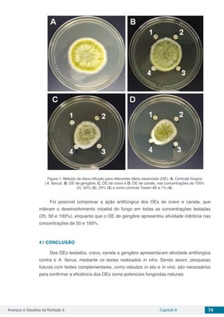 Avanços e Desafios da Nutrição 3 Capítulo 8 74
Figura 1: Método de disco-difusão para diferentes óleos essenciais (OE). A. Controle fúngico
(A. flavus), B. OE de gengibre, C. OE de cravo e D. OE de canela, nas concentrações de 100%
(1), 50% (2), 25% (3) e como controle Tween 80 a 1% (4).
Foi possível comprovar a ação antifúngica dos OEs de cravo e canela, que
inibiram o desenvolvimento micelial do fungo em todas as concentrações testadas
(25, 50 e 100%), enquanto que o OE de gengibre apresentou atividade inibitória nas
concentrações de 50 e 100%.
4 | 	CONCLUSÃO
Dos OEs testados, cravo, canela e gengibre apresentaram atividade antifúngica
contra o A. flavus, mediante os testes realizados in vitro. Sendo assim, pesquisas
futuras com testes complementares, como estudos in situ e in vivo, são necessários
para confirmar a eficiência dos OEs como potenciais fungicidas naturais.
 