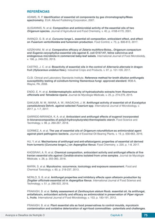 Avanços e Desafios da Nutrição 3 Capítulo 8 75
REFERÊNCIAS
ADAMS, R. P. Identification of essential oil components by gas chromatography/Mass
spectrometry. EUA: Allured Publishing Corporation, 2007.
ALIGIANNIS, N. et al. Composition and antimicrobial activity of the essential oils of two
Origanum species. Journal of Agricultural and Food Chemistry, v. 40, p. 4168-4170, 2001.
AVANÇO, G. B. et al. Curcuma longa L. essential oil composition, antioxidant effect, and effect
on Fusarium verticillioides and fumonisin production. Food Control, v. 73, p. 806-813, 2017.
AZIZKHANI, M. et al. Comparative efficacy of Zataria multiflora Boiss., Origanum compactum
and Eugenia caryophyllus essential oils against E. coli O157:H7, feline calicivirus and
endogenous microbiota in commercial baby-leaf salads. International Journal of Food Microbiololy,
v. 166, p. 249-255, 2013.
CASTRO, J. C. et al. Bioactivity of essential oils in the control of Alternaria alternata in dragon
fruit (Hylocereus undatus Haw.). Industrial Crops and Products, v. 97, p. 101-109, 2017.
CLSI. Clinical and Laboratory Standards Institute. Reference method for broth dilution antifungals
susceptibility testing of conidium-forming filamentous fungi: approved standard. M38-A.
Wayne, PA, 2008.
ENDO, E. H. et al. Antidermatophytic activity of hydroalcoholic extracts from Rosmarinus
officinalis and Tetradenia riparia. Journal de Mycologie Médicale, v. 25, p. 274-279, 2015.
GAKUUBI, M. M.; MAINA, A. W.; WAGACHA, J. M. Antifungal activity of essential oil of Eucalyptus
camaldulensis Dehnh. against selected Fusarium spp. International Journal of Microbiology, v.
2017, p. 1-7, 2017.
GARRIDO-MIRANDA, K. A. et al. Antioxidant and antifungal effects of eugenol incorporated
in bionanocomposites of poly(3-hydroxybutyrate)-thermoplastic starch. Food Science and
Tecnhology, v. 98, p. 260-267, 2018.
GORMEZ, A. et al. The use of essential oils of Origanum rotundifolium as antimicrobial agent
against plant pathogenic bacteria. Journal of Essential Oil Bearing Plants, v. 19, p. 656-663, 2016.
HU, Y. et al. Mechanisms of antifungal and anti-aflatoxigenic properties of essential oil derived
from turmeric (Curcuma longa L.) on Aspergillus flavus. Food Chemistry, v. 220, p. 1-8, 2017.
KHOSRAVI, A. R. et al. Chemical composition, antioxidant activity and antifungal effects of five
Iranian essential oils against Candida strains isolated from urine samples. Journal de Mycologie
Médicale, v. 28, p. 355-360, 2018.
MARIN, S. et al. Mycotoxins: occurrence, toxicology and exposure assessment. Food and
Chemical Toxicology, v. 60, p. 218-237, 2013.
NERILO, S. B. et al. Antifungal properties and inhibitory effects upon aflatoxin production by
Zingiber officinale essential oil in Aspergillus flavus. International Journal of Food Science and
Technology, v. 51, p. 286-922, 2016.
PRAKASH, B. et al. Safety assessment of Zanthoxylum alatum Roxb. essential oil, its antifungal,
antiaflatoxin, antioxidant activity and efficacy as antimicrobial in preservation of Piper nigrum
L. fruits. International Journal of Food Microbiology, v. 153, p. 183-191, 2012.
PRAKASH, B. et al. Plant essential oils as food preservatives to control moulds, mycotoxin
contamination and oxidative deterioration of agri-food commodities - potentials and challenges.
 