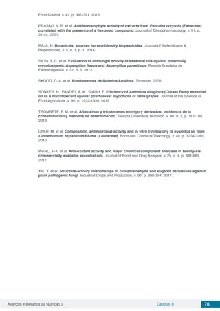 Avanços e Desafios da Nutrição 3 Capítulo 8 76
Food Control, v. 47, p. 381-391, 2015.
PRASAD, N. R. et al. Antidermatophyte activity of extracts from Psoralea coryfolia (Fabaceae)
correlated with the presence of a flavonoid compound. Journal of Ethnopharmacology, v. 91, p.
21-24, 2001.
RAJA, N. Botanicals: sources for eco-friendly biopesticides. Journal of Biofertillizers &
Biopesticides, v. 5, n. 1, p. 1, 2014.
SILVA, F. C. et al. Evaluation of antifungal activity of essential oils against potentially
mycotoxigenic Aspergillus flavus and Aspergillus parasiticus. Revista Brasileira de
Farmacognosia, v. 22, n. 5, 2012.
SKOOG, D. A. et al. Fundamentos de Química Analítica. Thomson, 2006.
SONKER, N.; PANDEY, A. K.; SINGH, P. Efficiency of Artemisia nilagirica (Clarke) Pamp essential
oil as a mycotoxicant against postharvest mycobiota of table grapes. Journal of the Science of
Food Agriculture, v. 95, p. 1932-1939, 2015.
TROMBETE, F. M. et al. Aflatoxinas y tricotecenos en trigo y derivados: incidencia de la
contaminación y métodos de determinación. Revista Chilena de Nutrición, v. 40, n. 2, p. 181-188,
2013.
UNLU, M. et al. Composition, antimicrobial activity and in vitro cytotoxicity of essential oil from
Cinnamomum zeylanicum Blume (Lauraceae). Food and Chemical Toxicology, v. 48, p. 3274-3280,
2010.
WANG, H-F. et al. Anti-oxidant activity and major chemical component analyses of twenty-six
commercially available essential oils. Journal of Food and Drug Analysis, v. 25, n. 4, p. 881-889,
2017.
XIE, Y. et al. Structure-activity relationships of cinnamaldehyde and eugenol derivatives against
plant pathogenic fungi. Industrial Crops and Production, v. 97, p. 388-394, 2017.
 