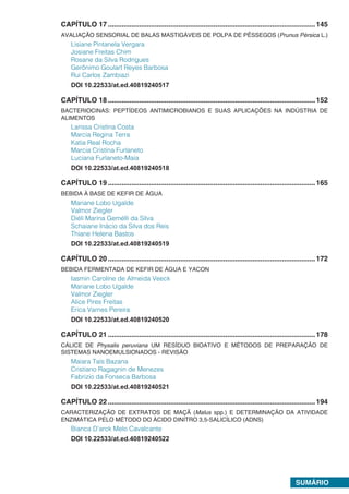 SUMÁRIO.
CAPÍTULO 17 ..........................................................................................................145
AVALIAÇÃO SENSORIAL DE BALAS MASTIGÁVEIS DE POLPA DE PÊSSEGOS (Prunus Pérsica L.)
Lisiane Pintanela Vergara
Josiane Freitas Chim
Rosane da Silva Rodrigues
Gerônimo Goulart Reyes Barbosa
Rui Carlos Zambiazi
DOI 10.22533/at.ed.40819240517.
CAPÍTULO 18 ..........................................................................................................152
BACTERIOCINAS: PEPTÍDEOS ANTIMICROBIANOS E SUAS APLICAÇÕES NA INDÚSTRIA DE
ALIMENTOS
Larissa Cristina Costa
Marcia Regina Terra
Katia Real Rocha
Marcia Cristina Furlaneto
Luciana Furlaneto-Maia
DOI 10.22533/at.ed.40819240518.
CAPÍTULO 19 ..........................................................................................................165
BEBIDA À BASE DE KEFIR DE ÁGUA
Mariane Lobo Ugalde
Valmor Ziegler
Diéli Marina Gemélli da Silva
Schaiane Inácio da Silva dos Reis
Thiane Helena Bastos
DOI 10.22533/at.ed.40819240519.
CAPÍTULO 20 ..........................................................................................................172
BEBIDA FERMENTADA DE KEFIR DE ÁGUA E YACON
Iasmin Caroline de Almeida Veeck
Mariane Lobo Ugalde
Valmor Ziegler
Alice Pires Freitas
Erica Varnes Pereira
DOI 10.22533/at.ed.40819240520.
CAPÍTULO 21 ..........................................................................................................178
CÁLICE DE Physalis peruviana UM RESÍDUO BIOATIVO E MÉTODOS DE PREPARAÇÃO DE
SISTEMAS NANOEMULSIONADOS - REVISÃO
Maiara Taís Bazana
Cristiano Ragagnin de Menezes
Fabrizio da Fonseca Barbosa
DOI 10.22533/at.ed.40819240521.
CAPÍTULO 22 ..........................................................................................................194
CARACTERIZAÇÃO DE EXTRATOS DE MAÇÃ (Malus spp.) E DETERMINAÇÃO DA ATIVIDADE
ENZIMÁTICA PELO MÉTODO DO ÁCIDO DINITRO 3,5-SALICÍLICO (ADNS)
Bianca D’arck Melo Cavalcante
DOI 10.22533/at.ed.40819240522
 