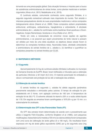 Avanços e Desafios da Nutrição 3 Capítulo 9 79
tornando-se uma preocupação global. Esta situação forneceu o impulso para a busca
de substâncias antimicrobianas de várias fontes, como plantas medicinais e também
cogumelos (Alves et al., 2013; Nedelkoska et al., 2013).
O Lentinula edodes, comumente conhecido como cogumelo Shiitake, é o
segundo cogumelo comestível cultivado mais importante do mundo. Tem atraído o
interesse pesquisadores devido às suas propriedades medicinais e vários compostos
biologicamente ativos (Hearst et al., 2009). Estes compostos exibem propriedades
antitumoral, antifúngica, antibacteriana, hipoglicêmica e antioxidante. A atividade
antimicrobiana de L. edodes foi confirmada contra bactérias Gram-positivas e Gram-
negativas, fungos filamentosos, leveduras e vírus (Keles et al., 2011).
Tendo em vista a necessidade de encontrar novas opções de agentes
antimicrobianos, e se possível que sejam provenientes de fonte natural e possam
ser obtidos por meio de uma dieta saudável, os objetivos desse estudo foram (i)
determinar os compostos fenólicos totais, flavonoides totais, atividade antioxidante
e antimicrobiana do extrato fenólico de L. edodes e, (ii) identificar e quantificar os
compostos presentes no extrato fenólico por CLUE.
2 | 	MATERIAIS E MÉTODOS
2.1	Cogumelo
Aproximadamente 3,0 kg de Lentinula edodes (Shiitake) cultivados no município
de Campina Grande do Sul/PR, Brasil, foram liofilizados e triturados para a obtenção
de partículas inferiores a 32 mesh (0,5 mm). O material pulverizado foi embalado a
vácuo e armazenado sob proteção da luz até a realização das análises.
2.2	Obtenção do extrato fenólico
O extrato fenólico do cogumelo L. edodes foi obtido seguindo parâmetros
previamente estudados e otimizados pelos autores. O tempo de extração foi pré-
estabelecido em 2 horas, com agitação contínua de 100 rpm. A temperatura de
extração foi de 36,5 ºC. O solvente utilizado foi etanol a 25% e a razão sólido:líquido
de 1:70. Em seguida as amostras foram centrifugadas a 1075,20 x g por 15 min. e o
sobrenadante foi analisado.
2.3	Determinação dos CFT e dos Flavonoides Totais (FT)
Os CFT dos extratos foram determinados de acordo com o procedimento que
utiliza o reagente Folin-Ciocalteu, conforme Singleton et al. (1965), com pequenas
modificações.Aabsorbânciafoimedidaa725nmeosvaloresobtidosforamcomparados
com uma curva de calibração de ácido gálico (0 a 100 mg/L). Os resultados foram
expressos em mg de ácido gálico equivalente (GAE) por g de cogumelo seco (mg
 