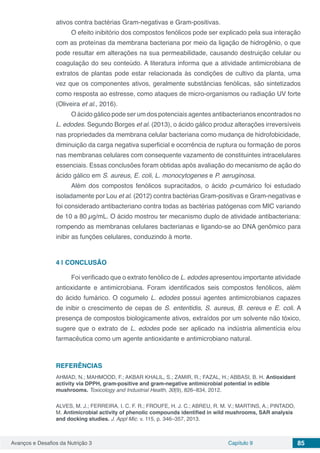 Avanços e Desafios da Nutrição 3 Capítulo 9 85
ativos contra bactérias Gram-negativas e Gram-positivas.
O efeito inibitório dos compostos fenólicos pode ser explicado pela sua interação
com as proteínas da membrana bacteriana por meio da ligação de hidrogênio, o que
pode resultar em alterações na sua permeabilidade, causando destruição celular ou
coagulação do seu conteúdo. A literatura informa que a atividade antimicrobiana de
extratos de plantas pode estar relacionada às condições de cultivo da planta, uma
vez que os componentes ativos, geralmente substâncias fenólicas, são sintetizados
como resposta ao estresse, como ataques de micro-organismos ou radiação UV forte
(Oliveira et al., 2016).
O ácido gálico pode ser um dos potenciais agentes antibacterianos encontrados no
L. edodes. Segundo Borges et al. (2013), o ácido gálico produz alterações irreversíveis
nas propriedades da membrana celular bacteriana como mudança de hidrofobicidade,
diminuição da carga negativa superficial e ocorrência de ruptura ou formação de poros
nas membranas celulares com consequente vazamento de constituintes intracelulares
essenciais. Essas conclusões foram obtidas após avaliação do mecanismo de ação do
ácido gálico em S. aureus, E. coli, L. monocytogenes e P. aeruginosa.
Além dos compostos fenólicos supracitados, o ácido p-cumárico foi estudado
isoladamente por Lou et al. (2012) contra bactérias Gram-positivas e Gram-negativas e
foi considerado antibacteriano contra todas as bactérias patógenas com MIC variando
de 10 a 80 µg/mL. O ácido mostrou ter mecanismo duplo de atividade antibacteriana:
rompendo as membranas celulares bacterianas e ligando-se ao DNA genômico para
inibir as funções celulares, conduzindo à morte.
4 | 	CONCLUSÃO
Foi verificado que o extrato fenólico de L. edodes apresentou importante atividade
antioxidante e antimicrobiana. Foram identificados seis compostos fenólicos, além
do ácido fumárico. O cogumelo L. edodes possui agentes antimicrobianos capazes
de inibir o crescimento de cepas de S. enteritidis, S. aureus, B. cereus e E. coli. A
presença de compostos biologicamente ativos, extraídos por um solvente não tóxico,
sugere que o extrato de L. edodes pode ser aplicado na indústria alimentícia e/ou
farmacêutica como um agente antioxidante e antimicrobiano natural.
REFERÊNCIAS
AHMAD, N.; MAHMOOD, F.; AKBAR KHALIL, S.; ZAMIR, R.; FAZAL, H.; ABBASI, B. H. Antioxidant
activity via DPPH, gram-positive and gram-negative antimicrobial potential in edible
mushrooms. Toxicology and Industrial Health, 30(9), 826–834, 2012.
ALVES, M. J.; FERREIRA, I. C. F. R.; FROUFE, H. J. C.; ABREU, R. M. V.; MARTINS, A.; PINTADO,
M. Antimicrobial activity of phenolic compounds identified in wild mushrooms, SAR analysis
and docking studies. J. Appl Mic. v. 115, p. 346–357, 2013.
 