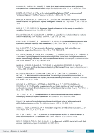 Avanços e Desafios da Nutrição 3 Capítulo 9 86
BADHANI, B.; SHARMA, N.; KAKKAR, R. Gallic acid: a versatile antioxidant with promising
therapeutic and industrial applications. Royal Society of Chem. Adv. v. 5, p. 27540–27557, 2015.
BENZIE, I. F.; STRAIN, J. J. The ferric reducing ability of plasma (FRAP) as a measure of
“antioxidant power”: the FRAP assay. Anal. Bioch., v. 239, p. 70–76, 1996.
BORGES, A.; FERREIRA, C.; SAAVEDRA, M. J.; SIMÕES, M. Antibacterial activity and mode of
action of ferulic and gallic acids against pathogenic bacteria. Mic. Drug Resist., v. 19, p. 256–65,
2013.
BOX, G. E. P.; BEHNKEN, D. W. Some new three level designs for the study of quantitative
variables. Technometrics, v. 2, p. 455–475, 1960.
BRAND-WILLIAMS, W., CUVELIER, M. E., BERSET, C. Use of a free radical method to evaluate
antioxidant activity. LWT - Food Sc. and Tech., v. 28, p. 25–30, 1995.
CRAFT, B. D.; KERRIHARD, A. L.; AMAROWICZ, R.; PEGG, R. B. Phenol-based antioxidants and
the in vitro methods used for their assessment. C. Rev F Sc F Saf. v. 11, p. 148–173, 2012.
DAI, J.; MUMPER, R. J. Plant phenolics: Extraction, analysis and their antioxidant and
anticancer properties. Molecules. v. 15, n. 10, p. 7313–7352, 2010.
GALATO, D.; CKLESS, K.; SUSIN, M. F.; GIACOMELLI, C.; RIBEIRO-DO-VALLE, R. M.; SPINELLI, A.
Antioxidant capacity of phenolic and related compounds: correlation among electrochemical,
visible spectroscopy methods and structure-antioxidant activity. Redox report: communications in
free radical research. v. 6, n. 4, p. 243–50, 2001.
GASIC, U.; KECKES, S.; DABIC, D.; TRIFKOVIC, J.; MILOJKOVIC-OPSENICA, D.; NATIC, M.;
TEŠIC, Z. Phenolic profile and antioxidant activity of Serbian polyfloral honeys. Food Chemistry.
v. 145, p. 599–607, 2014.
HEARST, R.; NELSON, D.; MCCOLLUM, G.; MILLAR, B. C.; MAEDA, Y.; GOLDSMITH, C. E.;
MOORE, J. E. An examination of antibacterial and antifungal properties of constituents of
Shiitake (Lentinula edodes) and Oyster (Pleurotus ostreatus) mushrooms. Complem. Therapies
Clin. Pract, v. 15, p. 5–7, 2009.
HELENO, S. a.; BARROS, L.; MARTINS, A.; QUEIROZ, M. J. R. P.; SANTOS-BUELGA, C.;
FERREIRA, I. C. F. R. Phenolic, polysaccharidic, and lipidic fractions of mushrooms from
northeastern portugal: Chemical compounds with antioxidant properties. J. Agric. Food Chem. v.
60, p. 4634–4640, 2012.
JIA, Z.; TANG, M.; WU, J. The determination of flavonoid contents inmulberry and their
scavenging effects on superoxide radicals. Food Chem. v. 64, p. 555–559, 1999.
KALAC, P. A review of chemical composition and nutritional value of wild-growing and
cultivated mushrooms. J.of the Sc. of Food and Agric. v. 93, p. 209–218, 2013.
KELEŞ, A.; KOCA, L.; GENÇCELEP, H. Antioxidant properties of wild edible mushrooms. J. of
Food Proc & Tech. v. 2, n. 6, p. 1–6, 2011.
LIU, J.; JIA, L.; KAN, J.; JIN, C. In vitro and in vivo antioxidant activity of ethanolic extract of
white button mushroom (A. bisporus). Food Chem. Toxicol. v. 51, p. 310–316, 2013.
LOU, Z.; WANG, H.; RAO, S.; SUN, J.; MA, C.; LI, J. p-Coumaric acid kills bacteria through dual
damage mechanisms. Food Control, 25(2), 550–554, 2012.
 