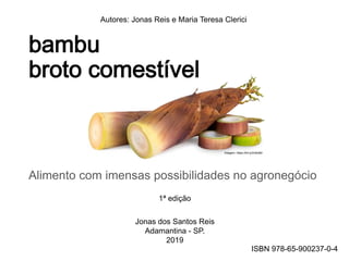 bambu
broto comestível
Alimento com imensas possibilidades no agronegócio
Autores: Jonas Reis e Maria Teresa Clerici
1ª edição
Jonas dos Santos Reis
Adamantina - SP.
2019
Imagem: https://bit.ly/2v6zI8d
ISBN 978-65-900237-0-4
 