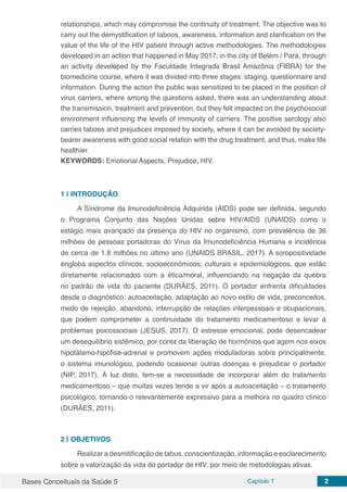 Bases Conceituais da Saúde 5 Capítulo 1 2
relationships, which may compromise the continuity of treatment. The objective was to
carry out the demystification of taboos, awareness, information and clarification on the
value of the life of the HIV patient through active methodologies. The methodologies
developed in an action that happened in May 2017, in the city of Belém / Pará, through
an activity developed by the Faculdade Integrada Brasil Amazônia (FIBRA) for the
biomedicine course, where it was divided into three stages: staging, questionnaire and
information. During the action the public was sensitized to be placed in the position of
virus carriers, where among the questions asked, there was an understanding about
the transmission, treatment and prevention, but they felt impacted on the psychosocial
environment influencing the levels of immunity of carriers. The positive serology also
carries taboos and prejudices imposed by society, where it can be avoided by society-
bearer awareness with good social relation with the drug treatment, and thus, make life
healthier.
KEYWORDS: Emotional Aspects, Prejudice, HIV.
1 | 	INTRODUÇÃO
A Síndrome da Imunodeficiência Adquirida (AIDS) pode ser definida, segundo
o Programa Conjunto das Nações Unidas sobre HIV/AIDS (UNAIDS) como o
estágio mais avançado da presença do HIV no organismo, com prevalência de 36
milhões de pessoas portadoras do Vírus da Imunodeficiência Humana e incidência
de cerca de 1.8 milhões no último ano (UNAIDS BRASIL, 2017). A soropositividade
engloba aspectos clínicos, socioeconômicos, culturais e epidemiológicos, que estão
diretamente relacionados com a ética/moral, influenciando na negação da quebra
no padrão de vida do paciente (DURÃES, 2011). O portador enfrenta dificuldades
desde o diagnóstico: autoaceitação, adaptação ao novo estilo de vida, preconceitos,
medo de rejeição, abandono, interrupção de relações interpessoais e ocupacionais,
que podem comprometer a continuidade do tratamento medicamentoso e levar à
problemas psicossociais (JESUS, 2017). O estresse emocional, pode desencadear
um desequilíbrio sistêmico, por conta da liberação de hormônios que agem nos eixos
hipotálamo-hipófise-adrenal e promovem ações moduladoras sobre principalmente,
o sistema imunológico, podendo ocasionar outras doenças e prejudicar o portador
(NIP, 2017). À luz disto, tem-se a necessidade de incorporar além do tratamento
medicamentoso – que muitas vezes tende a vir após a autoaceitação – o tratamento
psicológico, tornando-o relevantemente expressivo para a melhora no quadro clínico
(DURÃES, 2011).
2 | 	OBJETIVOS
Realizar a desmitificação de tabus, conscientização, informação e esclarecimento
sobre a valorização da vida do portador de HIV, por meio de metodologias ativas.
 