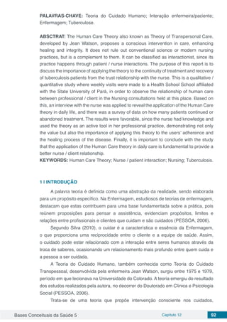 Bases Conceituais da Saúde 5 Capítulo 12 92
PALAVRAS-CHAVE: Teoria do Cuidado Humano; Interação enfermeira/paciente;
Enfermagem; Tuberculose.
ABSCTRAT: The Human Care Theory also known as Theory of Transpersonal Care,
developed by Jean Watson, proposes a conscious intervention in care, enhancing
healing and integrity. It does not rule out conventional science or modern nursing
practices, but is a complement to them. It can be classified as interactionist, since its
practice happens through patient / nurse interactions. The purpose of this report is to
discuss the importance of applying the theory to the continuity of treatment and recovery
of tuberculosis patients from the trust relationship with the nurse. This is a qualitative /
quantitative study where weekly visits were made to a Health School School affiliated
with the State University of Pará, in order to observe the relationship of human care
between professional / client in the Nursing consultations held at this place. Based on
this, an interview with the nurse was applied to reveal the application of the Human Care
theory in daily life, and there was a survey of data on how many patients continued or
abandoned treatment. The results were favorable, since the nurse had knowledge and
used the theory as an active tool in her professional practice, demonstrating not only
the value but also the importance of applying this theory to the users’ adherence and
the healing process of the disease. Finally, it is important to conclude with the study
that the application of the Human Care theory in daily care is fundamental to provide a
better nurse / client relationship.
KEYWORDS: Human Care Theory; Nurse / patient interaction; Nursing; Tuberculosis.
1 | 	INTRODUÇÃO
A palavra teoria é definida como uma abstração da realidade, sendo elaborada
para um propósito específico. Na Enfermagem, estudiosos de teorias de enfermagem,
destacam que estas contribuem para uma base fundamentada sobre a prática, pois
reúnem proposições para pensar a assistência, evidenciam propósitos, limites e
relações entre profissionais e clientes que cuidam e são cuidados (PESSOA, 2006).
Segundo Silva (2010), o cuidar é a característica e essência da Enfermagem,
o que proporciona uma reciprocidade entre o cliente e a equipe de saúde. Assim,
o cuidado pode estar relacionado com a interação entre seres humanos através da
troca de saberes, ocasionando um relacionamento mais profundo entre quem cuida e
a pessoa a ser cuidada.
A Teoria do Cuidado Humano, também conhecida como Teoria do Cuidado
Transpessoal, desenvolvida pela enfermeira Jean Watson, surgiu entre 1975 e 1979,
período em que lecionava na Universidade do Colorado. A teoria emergiu do resultado
dos estudos realizados pela autora, no decorrer do Doutorado em Clínica e Psicologia
Social (PESSOA, 2006).
Trata-se de uma teoria que propõe intervenção consciente nos cuidados,
 