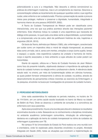 Bases Conceituais da Saúde 5 Capítulo 12 93
potencializando a cura e a integridade. Não descarta a ciência convencional ou
práticas de enfermagem modernas, mas é um complemento às mesmas. Descreve a
conscientização voltada ao levantamento de quaisquer questões sobre o que significa
cuidar, estar enfermo e ser cuidado/curado. Prioriza a preservação da saúde e procura
meios para proteger, melhorar e preservar a dignidade, humanidade, integridade e
harmonia interior de uma pessoa (HOOVER, 2002).
A Teoria do Cuidado Transpessoal de Watson pode ser classificada como
interacionista, uma vez que sua prática acontece através das interações paciente/
enfermeira. Esta influência mútua no cuidado é uma experiência que necessita de
diálogo entre pessoas, no qual cada uma delas sente a disponibilidade, a proximidade
e a compreensão uma da outra, além de partilharem histórias de vida, trajetórias e
angústias (SILVA, 2010).
Os focos da Teoria, definidos por Watson (1985), são: enfermagem, caracterizada
por cuidar como um imperativo ético e moral de relação transpessoal, as pessoas
tidas como um todo, isto é, seres com mentes, emoções e corpo (como sujeito, tempo
e espaço); a saúde, vista experiência subjetiva de unidade e harmonia de mente,
corpo e espírito associados; e meio ambiente a cujas atitudes de cuidar podem ser
transmitidas.
Diante do exposto, utilizou-se a Teoria do Cuidado Humano de Jean Watson
como foco do presente trabalho, objetivando destacar a importância da aplicação da
teoria do cuidado humano na relação entre o profissional e cliente. A relevância deste
estudo está: no ensino, por meio da fundamentação sólida em ciências humanas,
as quais podem fornecer embasamento à ciência do cuidado; na prática, através do
desenvolvimento de pensamentos críticos inerentes ao exercício da Enfermagem; e
na pesquisa, envolvida na busca por investigações do processo do cuidado humano.
2 | 	PERCUSSO METODOLÓGICO
Uma visita assistemática foi realizada no período matutino, no horário de 7h
às 11h15min, em um centro saúde escola localizado no bairro do Marco na cidade
de Belém do Pará. Onde se observou o ambiente de consultas e a convivência da
enfermeira com seus pacientes.
Apósesseprocedimento,houveumareuniãoparadiscutiredestacarosresultados
encontrados durante a visita. Baseando-se no conhecimento e disciplinas ministradas
no ambiente acadêmico (enfermagem comunitária, introdução de enfermagem),
destacou-se a aplicação da teoria do cuidado transpessoal na rotina de cuidados da
enfermagem à pacientes com TB.
No campus IV da Universidade do Estado do Pará realizou-se uma reunião com
a orientadora, onde foi explanado pelos discentes envolvidos no projeto, Atividade
Integrada em Saúde (AIS), todas as situações que envolvem a implementação da
 