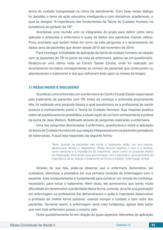 Bases Conceituais da Saúde 5 Capítulo 12 94
teoria do cuidado transpessoal na rotina de atendimento. Com base nesse diálogo
foi decidido o tema da ação educativa interligando-o com disciplinas acadêmicas, o
qual se designa “A importância dos fundamentos da Teoria do Cuidado Humano na
assistência ao portado de TB”.
Aconteceu uma reunião com os integrantes do grupo para definir como seria
aplicada a entrevista à enfermeira e quais os dados dos pacientes iríamos utilizar.
Ficou acordado que seriam feitas em torno de sete perguntas e o levantamento de
dados seria de pacientes que deram desde 2015 até novembro de 2016.
Para investigar a finalidade da aplicação da teoria do cuidado humano na relação
com os pacientes de TB no ponto de vista da enfermeira, aplicou-se um questionário.
Realizou-se uma última visita ao Centro Saúde Escola, onde foi realizado um
levantamento de dados correspondente ao número de pacientes que continuaram ou
abandonaram o tratamento e dos que obtiveram êxito após os meses da terapia.
3 | 	RESULTADOS E DISCUSSÃO
Aconteceu uma entrevista com a enfermeira do Centro Escola Saúde responsável
pelo tratamento de pacientes com TB. Antes de começar a entrevista propriamente
dita, foi realizada uma pergunta básica a qual questionava se a profissional de saúde
possuía o conhecimento sobre a Teoria do Cuidado Humano. Sua resposta positiva
sobre tal questionamento possibilitou a observação de um bom conhecimento e prática
da teoria de Jean Watson. Ratificado através de perguntas realizadas a enfermeira.
Uma das perguntas direcionadas a enfermeira, questionava-a sobre a aplicação
da teoria do Cuidado Humano em sua relação interpessoal com os pacientes portadores
de tuberculose. A qual esta respondeu da seguinte forma:
“Bom, quando os pacientes vão iniciar o tratamento estão, em sua maioria,
apreensivos devido o diagnóstico. Então procuro explicar o que é a doença,
como transmite e a importância do tratamento, assim como os possíveis efeitos
da medicação. Para tentar essa aproximação com o paciente e conscientizá-lo da
importância de se realizar o tratamento de forma completa” (Informação verbal).
Através de sua fala, pode-se observar que a enfermeira demonstrou ser
cuidadosa, atenciosa e prestativa em sua primeira consulta de enfermagem com o
paciente. Este comportamento é fundamental para construir um vínculo de confiança,
necessário, para iniciar o tratamento. Além disso, ela acrescentou que sentiu muita
dificuldade em desenvolver sua atividade dessa forma, contudo, durante sua graduação
em enfermagem os professores lhe demonstraram o quão é importante desenvolver
a profissão da melhor forma possível, visando sempre o cuidado e bem estar dos
pacientes. Somente assim, a enfermagem seria mais fortalecida, apesar dela saber
que nem todo enfermeiro possui o mesmo zelo.
Outro questionamento foi em relação às quais aspectos relevantes da aplicação
 