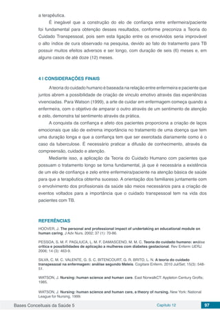 Bases Conceituais da Saúde 5 Capítulo 12 97
a terapêutica.
É inegável que a construção do elo de confiança entre enfermeira/paciente
foi fundamental para obtenção desses resultados, conforme preconiza a Teoria do
Cuidado Transpessoal, pois sem esta ligação entre os envolvidos seria improvável
o alto índice de cura observado na pesquisa, devido ao fato do tratamento para TB
possuir muitos efeitos adversos e ser longo, com duração de seis (6) meses e, em
alguns casos de até doze (12) meses.
4 | 	CONSIDERAÇÕES FINAIS
Ateoria do cuidado humano é baseada na relação entre enfermeira e paciente que
juntos abrem a possibilidade de criação de vinculo emotivo através das experiências
vivenciadas. Para Watson (1999), a arte de cuidar em enfermagem começa quando a
enfermeira, com o objetivo de amparar o outro através de um sentimento de atenção
e zelo, demonstra tal sentimento através da prática.
A conquista da confiança e afeto dos pacientes proporciona a criação de laços
emocionais que são de extrema importância no tratamento de uma doença que tem
uma duração longa e que a confiança tem que ser exercitada diariamente como é o
caso da tuberculose. É necessário praticar a difusão de conhecimento, através da
compreensão, cuidado e atenção.
Mediante isso, a aplicação da Teoria do Cuidado Humano com pacientes que
possuam o tratamento longo se torna fundamental, já que é necessária a existência
de um elo de confiança e zelo entre enfermeira/paciente na atenção básica de saúde
para que a terapêutica obtenha sucesso. A orientação dos familiares juntamente com
o envolvimento dos profissionais da saúde são meios necessários para a criação de
eventos voltados para a importância que o cuidado transpessoal tem na vida dos
pacientes com TB.
REFERÊNCIAS
HOOVER, J. The personal and professional impact of undertaking an educational module on
human caring. J Adv Nurs. 2002; 37 (1): 70-86.
PESSOA, S. M. F. PAGLIUCA, L. M. F. DAMASCENO, M. M. C. Teoria do cuidado humano: análise
crítica e possibilidades de aplicação a mulheres com diabetes gestacional. Rev Enferm UERJ.
2006; 14 (3): 463-9.
SILVA, C. M. C. VALENTE, G. S. C. BITENCOURT, G. R. BRITO, L. N. A teoria do cuidado
transpessoal na enfermagem: análise segundo Meleis. Cogitare Enferm. 2010 Jul/Set; 15(3): 548-
51.
WATSON, J. Nursing: human science and human care. East NorwalkCT: Appleton Century Grofts;
1985.
WATSON, J. Nursing: human science and human care, a theory of nursing. New York: National
League for Nursing, 1999.
 