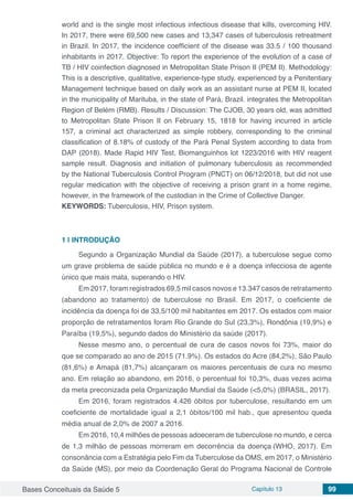 Bases Conceituais da Saúde 5 Capítulo 13 99
world and is the single most infectious infectious disease that kills, overcoming HIV.
In 2017, there were 69,500 new cases and 13,347 cases of tuberculosis retreatment
in Brazil. In 2017, the incidence coefficient of the disease was 33.5 / 100 thousand
inhabitants in 2017. Objective: To report the experience of the evolution of a case of
TB / HIV coinfection diagnosed in Metropolitan State Prison II (PEM II). Methodology:
This is a descriptive, qualitative, experience-type study, experienced by a Penitentiary
Management technique based on daily work as an assistant nurse at PEM II, located
in the municipality of Marituba, in the state of Pará, Brazil. integrates the Metropolitan
Region of Belém (RMB). Results / Discussion: The CJOB, 30 years old, was admitted
to Metropolitan State Prison II on February 15, 1818 for having incurred in article
157, a criminal act characterized as simple robbery, corresponding to the criminal
classification of 8.18% of custody of the Pará Penal System according to data from
DAP (2018). Made Rapid HIV Test, Biomanguinhos lot 1223/2016 with HIV reagent
sample result. Diagnosis and initiation of pulmonary tuberculosis as recommended
by the National Tuberculosis Control Program (PNCT) on 06/12/2018, but did not use
regular medication with the objective of receiving a prison grant in a home regime,
however, in the framework of the custodian in the Crime of Collective Danger.
KEYWORDS: Tuberculosis, HIV, Prison system.
1 | 	INTRODUÇÃO
Segundo a Organização Mundial da Saúde (2017), a tuberculose segue como
um grave problema de saúde pública no mundo e é a doença infecciosa de agente
único que mais mata, superando o HIV.
Em 2017, foram registrados 69,5 mil casos novos e 13.347 casos de retratamento
(abandono ao tratamento) de tuberculose no Brasil. Em 2017, o coeficiente de
incidência da doença foi de 33,5/100 mil habitantes em 2017. Os estados com maior
proporção de retratamentos foram Rio Grande do Sul (23,3%), Rondônia (19,9%) e
Paraíba (19,5%), segundo dados do Ministério da saúde (2017).
Nesse mesmo ano, o percentual de cura de casos novos foi 73%, maior do
que se comparado ao ano de 2015 (71.9%). Os estados do Acre (84,2%), São Paulo
(81,6%) e Amapá (81,7%) alcançaram os maiores percentuais de cura no mesmo
ano. Em relação ao abandono, em 2016, o percentual foi 10,3%, duas vezes acima
da meta preconizada pela Organização Mundial da Saúde (<5,0%) (BRASIL, 2017).
Em 2016, foram registrados 4.426 óbitos por tuberculose, resultando em um
coeficiente de mortalidade igual a 2,1 óbitos/100 mil hab., que apresentou queda
média anual de 2,0% de 2007 a 2016.
Em 2016, 10,4 milhões de pessoas adoeceram de tuberculose no mundo, e cerca
de 1,3 milhão de pessoas morreram em decorrência da doença (WHO, 2017). Em
consonância com a Estratégia pelo Fim da Tuberculose da OMS, em 2017, o Ministério
da Saúde (MS), por meio da Coordenação Geral do Programa Nacional de Controle
 