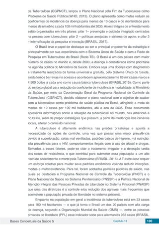 Bases Conceituais da Saúde 5 Capítulo 13 100
da Tuberculose (CGPNCT), lançou o Plano Nacional pelo Fim da Tuberculose como
Problema de Saúde Pública (WHO, 2015). O plano apresenta como metas reduzir os
coeficientes de incidência da doença para menos de 10 casos e de mortalidade para
menos de um óbito a cada 100 mil habitantes até 2035.As estratégias de enfrentamento
estão organizadas em três pilares: pilar 1– prevenção e cuidado integrado centrados
na pessoa com tuberculose; pilar 2 – políticas arrojadas e sistema de apoio; e pilar 3
– intensificação da pesquisa e inovação (BRASIL, 2017).
O Brasil teve o papel de destaque ao ser o principal proponente da estratégia e
principalmente por sua experiência com o Sistema Único de Saúde e com a Rede de
Pesquisa em Tuberculose do Brasil (Rede-TB). O Brasil é um dos países com maior
número de casos no mundo e, desde 2003, a doença é considerada como prioritária
na agenda política do Ministério da Saúde. Embora seja uma doença com diagnóstico
e tratamento realizados de forma universal e gratuita, pelo Sistema Único de Saúde,
ainda temos barreiras no acesso e acontecem aproximadamente 69 mil casos novos e
4.500 óbitos a cada ano como causa básica tuberculose (BRASIL,2015). Como parte
do esforço global para redução do coeficiente de incidência e mortalidade, o Ministério
da Saúde, por meio da Coordenação Geral do Programa Nacional de Controle da
Tuberculose (CGPNCT), decidiu elaborar o plano nacional com o objetivo de acabar
com a tuberculose como problema de saúde pública no Brasil, atingindo a meta de
menos de 10 casos por 100 mil habitantes, até o ano de 2035. Esse documento
apresenta informações sobre a situação da tuberculose no mundo, nas Américas e
no Brasil, além de propor estratégias que possam, a partir de mudanças nos cenários
locais, alterar o contexto nacional.
A tuberculose é altamente endêmica nas prisões brasileiras e aponta a
necessidade de ações de controle, uma vez que possui uma maior prevalência
devido à superlotação, celas mal ventiladas, padrões baixos de higiene, má nutrição,
alta prevalência para o HIV, comportamentos ilegais com o uso de álcool e drogas.
Somados a esses fatores, pode-se citar o tratamento irregular e a detecção tardia
dos casos de resistência, o que contribui para submeter essa população a um alto
risco de adoecimento e morte pela Tuberculose (BRASIL, 2016). A Tuberculose requer
um esforço coletivo para mudar seus padrões endêmicos visando reduzir infecções,
mortes e multirresistência. Para tal, foram adotadas políticas públicas de saúde, nas
quais se destacam o Programa Nacional de Controle da Tuberculose (PNCT) e o
Plano Nacional de Saúde no Sistema Penitenciário (PNSSP) e a Política Nacional de
Atenção Integral das Pessoas Privadas de Liberdade no Sistema Prisional (PNAISP)
que uma das diretrizes é o controle e/ou redução dos agravos mais frequentes que
acometem a população privada de liberdade no sistema prisional.
Enquanto na população em geral a incidência da tuberculose está em 33 casos
para 100 mil habitantes — o que já torna o Brasil um dos 20 países com alta carga
da doença, segundo a Organização Mundial da Saúde (OMS) —, entre as pessoas
privadas de liberdade (PPL) esse indicador sobe para alarmantes 932 casos (BRASIL,
 