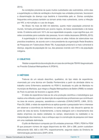 Bases Conceituais da Saúde 5 Capítulo 13 101
2015).
As condições precárias às quais muitos custodiados são submetidos, entre elas
a superlotação e a falta de ventilação e iluminação nas unidades prisionais, favorecem
a disseminação da doença cuja bactéria é transmitida pelo ar. Outras condições
frequentes entre presos também os tornam ainda mais vulneráveis, como a infecção
por HIV, a má-nutrição e o uso de drogas.
No Brasil, há mais de 600 mil detentos, quarta maior população prisional do
mundo, formada principalmente por jovens negros, de baixa escolaridade e de baixa
renda. O sistema está com 161% de sua capacidade ocupada, o que significa que, em
celas concebidas para custodiar dez pessoas, há em média dezesseis (BRASIL,2015)
A superlotação é o fator determinante para os altos índices de tuberculose nos
presídios brasileiros, de acordo com o vice-presidente da organização Rede Brasileira
de Pesquisas em Tuberculose (Rede TB). A população prisional é a mais vulnerável à
doença, seguida da população de rua, das pessoas vivendo com HIV e da população
indígena.
2 | 	OBJETIVO
RelataraexperiênciadaevoluçãodeumcasodecoinfecçãoTB/HIVdiagnosticado
no Presídio Estadual Metropolitano II (PEM II).
3 | 	MÉTODO
Trata-se de um estudo descritivo, qualitativo, do tipo relato de experiência,
vivenciado por uma técnica em Gestão Penitenciária a partir da atividade diária no
trabalho como Enfermeira assistente no PEM II, localizado no pólo de Marituba no
município de Marituba, que integra a Região Metropolitana de Belém (RMB) no estado
do Pará no período de fevereiro a agosto 2018.
O relato de experiência trata-se de uma produção científica e metodológica que
realiza uma reflexão a partir da descrição de experiências profissionais que contribuam
na área de ensino, pesquisa, assistência e extensão (CAVALCANTE; LIMA, 2012).
Para Gil, 2008, o relato de experiência se aplica quando o pesquisador tem o interesse
em observar a ocorrência do fenômeno no campo social e não discuti-lo apenas do
ponto de vista da teoria. Evidentemente, a teoria dialogará com o levantamento dos
dados empíricos (os dados coletados no campo, observáveis na realidade) e na
interpretação dos mesmos, mas o enfoque aqui é a construção da pesquisa com base
em uma realidade delimitada.
O pólo de Marituba é composto por 03 unidades prisionais: PEM I, PEM II e PEM
III que possuem número de vagas disponíveis de 404, 304 e 288, porém custodiam
efetivamente 925, 605 e 555 PPL respectivamente, segundo dados da Diretoria de
Administração penitenciária (DAP) 2018.
 