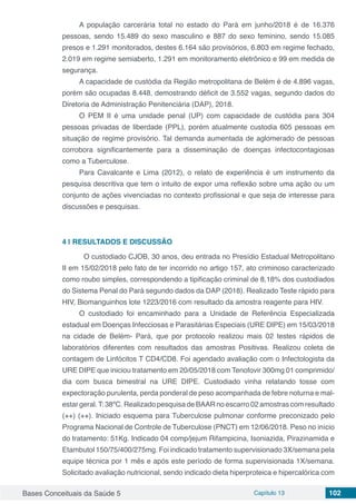 Bases Conceituais da Saúde 5 Capítulo 13 102
A população carcerária total no estado do Pará em junho/2018 é de 16.376
pessoas, sendo 15.489 do sexo masculino e 887 do sexo feminino, sendo 15.085
presos e 1.291 monitorados, destes 6.164 são provisórios, 6.803 em regime fechado,
2.019 em regime semiaberto, 1.291 em monitoramento eletrônico e 99 em medida de
segurança.
A capacidade de custódia da Região metropolitana de Belém é de 4.896 vagas,
porém são ocupadas 8.448, demostrando déficit de 3.552 vagas, segundo dados do
Diretoria de Administração Penitenciária (DAP), 2018.
O PEM II é uma unidade penal (UP) com capacidade de custódia para 304
pessoas privadas de liberdade (PPL), porém atualmente custodia 605 pessoas em
situação de regime provisório. Tal demanda aumentada de aglomerado de pessoas
corrobora significantemente para a disseminação de doenças infectocontagiosas
como a Tuberculose.
Para Cavalcante e Lima (2012), o relato de experiência é um instrumento da
pesquisa descritiva que tem o intuito de expor uma reflexão sobre uma ação ou um
conjunto de ações vivenciadas no contexto profissional e que seja de interesse para
discussões e pesquisas.
4 | 	RESULTADOS E DISCUSSÃO
	O custodiado CJOB, 30 anos, deu entrada no Presídio Estadual Metropolitano
II em 15/02/2018 pelo fato de ter incorrido no artigo 157, ato criminoso caracterizado
como roubo simples, correspondendo a tipificação criminal de 8,18% dos custodiados
do Sistema Penal do Pará segundo dados da DAP (2018). Realizado Teste rápido para
HIV, Biomanguinhos lote 1223/2016 com resultado da amostra reagente para HIV.
O custodiado foi encaminhado para a Unidade de Referência Especializada
estadual em Doenças Infecciosas e Parasitárias Especiais (URE DIPE) em 15/03/2018
na cidade de Belém- Pará, que por protocolo realizou mais 02 testes rápidos de
laboratórios diferentes com resultados das amostras Positivas. Realizou coleta de
contagem de Linfócitos T CD4/CD8. Foi agendado avaliação com o Infectologista da
URE DIPE que iniciou tratamento em 20/05/2018 com Tenofovir 300mg 01 comprimido/
dia com busca bimestral na URE DIPE. Custodiado vinha relatando tosse com
expectoração purulenta, perda ponderal de peso acompanhada de febre noturna e mal-
estar geral.T: 38ºC. Realizado pesquisa de BAAR no escarro 02 amostras com resultado
(++) (++). Iniciado esquema para Tuberculose pulmonar conforme preconizado pelo
Programa Nacional de Controle de Tuberculose (PNCT) em 12/06/2018. Peso no início
do tratamento: 51Kg. Indicado 04 comp/jejum Rifampicina, Isoniazida, Pirazinamida e
Etambutol 150/75/400/275mg. Foi indicado tratamento supervisionado 3X/semana pela
equipe técnica por 1 mês e após este período de forma supervisionada 1X/semana.
Solicitado avaliação nutricional, sendo indicado dieta hiperproteica e hipercalórica com
 